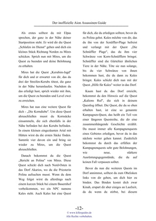 Der inoffizielle Aion Assassinen Guide

  Als erstes solltest du mit Elpas                   für dich, die du erledigen solltest, bevor du
sprechen, der ganz in der Nähe deiner                zu Polina gehst. Kales möchte von dir, das
Startposition steht. Er wird dir die Quest           du ihn von der Scnüffler-Plage befreist
„Schlafen im Dienst" geben und dich ein              und verlangt mit der Quest „Die
kleines Stück Richtung Norden zu Mires               Schnüffler Plage", das du ihm vier
schicken. Sprich nun mit Mires, um die               Schwänze von Korn-Schnüfflern bringst.
Quest zu beenden und deine Belohnung                 Schnüffler sind die Gürteltier ähnlichen
zu erhalten.                                         Tiere in der Nähe. Töte sie nun solange,
                                                     bis du vier Schwänze von ihnen
  Mires hat die Quest „Kerubim-Jagd"
                                                     bekommen hast, die du dann zu Kales
für dich und er erwartet von dir, das du
                                                     bringst. Kales schickt dich nun mit der
drei der Streifen-Kerubs tötest, die ganz
                                                     Quest „Hilfe für Kales" weiter in das Dorf.
in der Nähe herumlaufen. Nachdem du
das erledigt hast, sprich wieder mit ihm,              Kaum hast du das Dorf erreicht,
um die Quest zu beenden und Level zwei               bekommst du den Hinweis auf die Quest
zu erreichen.                                        „Kalions Ruf", die sich in deinem
                                                     Questlog öffnet. Die Quest, die du so eben
  Mires hat nun eine weitere Quest für
                                                     erhalten hast, ist eine so genannte
dich - „Die Korndiebe". Um diese Quest
                                                     Kampagnen-Quest, das heißt ein Teil von
abzuschließen musst du Kornsäcke
                                                     einer längeren Questreihe, die dir eine
einsammeln, die sich ebenfalls in der
                                                     zusammenhängende Geschichte erzählt.
Nähe befinden bei den Kerubs befinden.
                                                     Du musst immer alle Kampagnenquests
In einem kleinen eingezäunten Arial mit
                                                     eines Gebietes erledigen, bevor du in das
Hütten wirst du die ersten Säcke finden.
                                                     nächste weiter gehen kannst. Zusätzlich
Sammle vier davon ein und bring sie
                                                     bekommst du durch das erfüllen der
wieder zu Mires, um die Quest
                                                     Kampagnenquests sehr gute Belohnungen,
abzuschließen.
                                                     wie              neue,             stärkere
  Danach bekommst du die Quest                       Ausrüstungsgegenstände, die du auf
„Bericht an Polina" von Mires. Diese                 keinen Fall verpassen solltet.
Quest schickt dich nach Nord-Osten in
                                                        Bevor du nun die weiteren Quests im
das Dorf Akarios, wo du die Priesterin
                                                     Dorf annimmst, solltest du zum Obelisken
Polina aufsuchen musst. Wenn du dem
                                                     links von dir gehen, um dich hier zu
Weg folgst wirst du allerdings nach
                                                     binden. Das Binden kostet dich zwar
einem kurzen Stück bei einem Bauernhof
                                                     Kinah, erspart dir aber einiges an Laufzeit,
vorbeikommen, wo ein NPC namens
                                                     da du wenn du stirbst, bei diesem
Kales steht. Auch Kales hat eine Quest



                                              -12-
                                      © www.killerguides.de
                                      Alle Rechte vorbehalten.
 