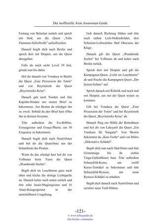 Der inoffizielle Aion Assassinen Guide

Festung von Beluslan zurück und sprich               Geh danach Richtung Süden und töte
mit Hod, um die Quest „Tafis                       noch siebne Lich-Ordensbrüder, drei
Flammen-Schriftrolle" aufzufrischen.               Schemen-Leibwächter fünf Obscuras der
                                                   Klage.
  Danach begib dich nach Besfer und
sprich dort mit Sleipnir, um die Quest               Danach gib die Quest „Wandernde
abzugeben.                                         Seelen" bei Volboner ab und kehre nach
                                                   Besfar zurück.
  Falls du noch nicht Level 39 bist,
grinde nun bis dahin.                                Sprich dort mit Sleipnir und gib die
                                                   Kampagnen-Quest „Licht im Leuchtturm"
  Hol dir danach von Vonduca in Besfer
                                                   ab und frische die Kampagnen-Quest „Der
die Quest „Eine Prozession der Toten"
                                                   Seiren-Schatz" auf.
und von Reyrinirerk die Quest
„Reyrinirerks Krise".                                Sprich danach mit Rubelik und noch mal
  Danach geh nach Norden und töte                  mit Sleipnir, um mit der Quest weiter zu
Kapitän-Hinden um seinen Brief zu                  kommen.
bekommen. Am Besten du erledigst ihn                 Gib bei Vonduca die Quest „Eine
zu zweit. Sobald du den Brief hast öffne           Prozession der Toten" und bei Reyrinirerk
ihn in deinem Inventar.                            die Quest „Reyrinirerks Krise" ab.

  Töte außerdem die Eis-Ribbits,                     Danach flieg zur Höhle der Rotmähnen
Eisseegeister und Eissee-Phaini, um 30             und hol dir von Laksyatil die Quest „Ein
Eisquarze zu bekommen.                             Tonikum für Nargatal". Von Mostin
                                                   bekommst du „Kon-Trolle" und von Delris
  Danach begib dich nach Nord-Osten
                                                   „Dekorative Schädel".
und hol dir die Quarzlinse aus der
Schatzkiste der Piraten.                             Begib dich nun nach Süd-Osten und töte
                                                   Grimmtaiga       bis      du     sieben
 Wenn du das erledigt hast hol dir von
                                                   Taiga-Gallenblasen hast. Töte außerdem
Volboner beim Turm die Quest
                                                   Schneefeld-Kures,        um       zwölf
„Wandernde Seelen".
                                                   Kures-Tentakel zu bekommen und töte
  Begib dich im Leuchtturm ganz nach
                                                   Schneefeld-Rynoce,        um       neun
oben und klicke die dortige Lichtquelle
                                                   Rynoce-Schädel zu erhalten.
an. Danach kehre nach unten zurück und
                                                     Begib dich danach nach Nord-Osten und
töte zehn Anair-Magiergeister und 16
                                                   zerstöre neun Troll-Hütten.
Anair-Kriegergeister       in      der
unmittelbaren Umgebung.




                                           -121-
                                    © www.killerguides.de
                                    Alle Rechte vorbehalten.
 
