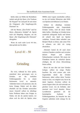 Der inoffizielle Aion Assassinen Guide

  Kehre dann zur Höhle der Rotmähnen               MMOs einer Legion anschließen solltest,
zurück und gib die Quest „Ein Tonikum              wo du viel leichter Mitstreiter oder Hilfe
für Nargatal" bei Laksyatil ab und nimm            von Spielern mit höherem Level findest.
die Folgequest „Der hingebungsvolle
                                                     Solltest    du    allerdings    trotzdem
Ehemann" an.
                                                   Erfahrungspunkte      oder     Gegenstände
 Gib bei Mostin „Kon-Trolle" und bei               Grinden wollen, wird dir dieser Guide
Deiris „Dekorative Schädel" ab. Sprich             dabei helfen. Allerdings ist Grinden keine
noch mit Häuptling Akigatan, um die                sonderlich aufregende Sache und könnte
Quest „Der hingebungsvolle Ehemann"                dir schnell den Spaß am Spielen
abzugeben.                                         verderben. Versuch daher nebenbei zum
                                                   Beispiel Musik zu hören, oder einen Film
  Wenn du noch nicht Level 40 bist,
                                                   zu schauen, um dich ein wenig
dann grinde nun bis dahin.
                                                   abzulenken.

                                                     Alternativ kannst du dir auch einen
        Level 41 - 50                              weiteren Charakter erstellen und zwischen
                                                   deinem        Haupt-      und     deinem
                                                   Nebencharakter wechseln. Mit einem der
                                                   Charaktere kannst du sicherlich Quests
                                                   erledigen, die dir etwas Abwechslung
          Grinding                                 bieten sollten.

                                                     Bevor du nun aber mit dem Grinden
                                                   loslegst, solltest du einige Punkte
  Du wirst, während du Aion spielst,               beachten. Du wirst erstens sehr viele
manchmal dazu gezwungen sein zu                    Gegenstände      durch      das    Grinden
Grinden,     um      die      restlichen           bekommen, daher sollten deine Taschen
Erfahrungspunkte    bis    zu     einem            immer so leer, wie möglich sein, bevor du
bestimmten    Level     zu    sammeln.             damit beginnst. Zweitens solltest du
Außerdem kann es dir passieren, dass du            immer Gegner töten, die sich entweder am
keine Gruppe findest und du daher                  gleichen Level, wie du befinden, oder
ebenfalls auf das Grinden ausweichen               maximal zwei Level darunter. Dieser
musst. Generell solltest du allerdings             Levelbereich      garantiert    dir    die
keine Probleme haben eine Gruppe zu                bestmögliche          Ausbeute          an
finden, mit der du spielen kannst, vor             Erfahrungspunkten, du brauchst bei den
allem weil du dich als Spieler eines               Gegnern außerdem nicht zulange bis du



                                           -122-
                                    © www.killerguides.de
                                    Alle Rechte vorbehalten.
 