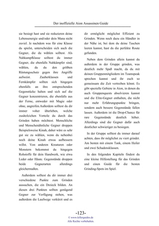 Der inoffizielle Aion Assassinen Guide

sie besiegt hast und sie reduzieren deine            dir ermöglicht möglichst Effizient zu
Lebensenergie und/oder dein Mana nicht               Grinden. Wenn noch dazu ein Händler in
zuviel. Je nachdem was für eine Klasse               der Nähe ist, bei dem du deine Taschen
du spielst, unterscheiden sich auch die              leeren kannst, hast du die perfekte Route
Gegner, die du wählen solltest. Als                  gefunden.
Nahkampfklasse solltest du immer                       Neben dem Grinden allein kannst du
Gegner, die ebenfalls Nahkämpfer sind,               außerdem in der Gruppe grinden, was
wählen,      da    du     den      größten           deutlich mehr Spaß macht, da du mit
Rüstungsschutz gegen ihre Angriffe                   deinen Gruppenmitgliedern im Teamspeak
aufweist.        Zauberklassen         und           sprechen kannst und ihr euch so
Fernkämpfer sollten sich hingegen                    gemeinsam die Zeit vertreiben könnt. Es
ebenfalls an ihre entsprechenden                     gibt spezielle Gebiete in Aion, in denen du
Gegenstücke halten und sich auf die                  auch Gruppenquests absolvieren kannst
Gegner konzentrieren, die ebenfalls aus              und die Elite-Gegner enthalten, die nicht
der Ferne, entweder mit Magie oder                   nur mehr Erfahrungspunkte bringen,
ohne, angreifen.Außerdem solltest du dir             sondern auch bessere Gegenstände fallen
immer      voher    überleben,     welche            lassen. Außerdem ist die Drop-Chance für
zusätzlcichen Vorteile du durch das                  rare    Gegenstände       deutlich   höher.
Grinden haben möchtest. Menschliche                  Allerdings sind die Gegner dafür auch
und Menschenähnliche Gegner droppen                  deutlicher schwieriger zu besiegen.
Beispielsweise Kinah, daher wäre es sehr
                                                       In der Gruppe solltest du immer darauf
gut sie zu wählen, wenn du nebenbei
                                                     achten, dass ihr möglichst zu viert grindet.
noch deine Kinah etwas aufbessern
                                                     Am besten mit einem Tank, einem Heiler
willst. Von anderen Kreaturen oder
                                                     und zwei Schadensklassen.
Monstern bekommst du hingegen
Rohstoffe für dein Handwerk, wie etwa                  In den folgenden Kapiteln findest du
Leder oder Häute. Gegenstände droppen                eine kleine Hilfestellung für das Grinden
beide        Gegnerarten        allerdings           und einen Guide für die besten
gleichermaßen.                                       Grinding-Spots im Spiel.
  Außerdem solltest du dir immer drei
verschiedene Punkte zum Grinden
aussuchen, die ein Dreieck bilden. An
diesen drei Punkten sollten genügend
Gegner zur Verfügung stehen, was
außerdem die Laufwege verkürzt und es



                                             -123-
                                      © www.killerguides.de
                                      Alle Rechte vorbehalten.
 