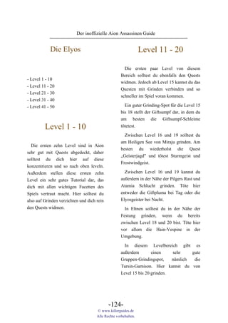 Der inoffizielle Aion Assassinen Guide


            Die Elyos                                           Level 11 - 20

                                                      Die ersten paar Level von diesem
                                                    Bereich solltest du ebenfalls den Quests
- Level 1 - 10
                                                    widmen. Jedoch ab Level 15 kannst du das
- Level 11 - 20
                                                    Questen mit Grinden verbinden und so
- Level 21 - 30
                                                    schneller im Spiel voran kommen.
- Level 31 - 40
- Level 41 - 50                                       Ein guter Grinding-Spot für die Level 15
                                                    bis 18 stellt der Giftsumpf dar, in dem du
                                                    am besten die Giftsumpf-Schleime
         Level 1 - 10                               tötetest.
                                                      Zwischen Level 16 und 19 solltest du
                                                    am Heiligen See von Miraju grinden. Am
  Die ersten zehn Level sind in Aion
                                                    besten du wiederholst die Quest
sehr gut mit Quests abgedeckt, daher
                                                    „Geisterjagd" und tötest Sturmgeist und
solltest du dich hier auf diese
                                                    Frostwindgeist.
konzentrieren und so nach oben leveln.
Außerdem stellen diese ersten zehn                    Zwischen Level 16 und 19 kannst du
Level ein sehr gutes Tutorial dar, das              außerdem in der Nähe der Pilgers Rast und
dich mit allen wichtigen Facetten des               Atamia Schlucht grinden. Töte hier
Spiels vertraut macht. Hier solltest du             entweder die Giftpluma bei Tag oder die
also auf Grinden verzichten und dich rein           Elyosgeister bei Nacht.
den Quests widmen.                                    In Eltnen solltest du in der Nähe der
                                                    Festung grinden, wenn du bereits
                                                    zwischen Level 18 und 20 bist. Töte hier
                                                    vor allem die Hain-Vespine in der
                                                    Umgebung.
                                                      In diesem Levelbereich gibt es
                                                    außerdem        einen    sehr    gute
                                                    Gruppen-Grindingspot,    nämlich  die
                                                    Tursin-Garnison. Hier kannst du von
                                                    Level 15 bis 20 grinden.




                                            -124-
                                     © www.killerguides.de
                                     Alle Rechte vorbehalten.
 