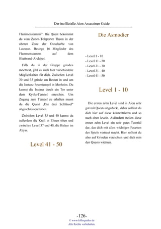 Der inoffizielle Aion Assassinen Guide

Flammenstamms". Die Quest bekommst                             Die Asmodier
du vom Zonen-Teleporter Theon in der
oberen Zone der Ostscherbe von
Latesran. Besiege 16 Mitglieder des
Flammenstamms         auf       dem
                                                   - Level 1 - 10
Blutbrand-Archipel.
                                                   - Level 11 - 20
  Falls du in der Gruppe grinden                   - Level 21 - 30
möchtest, gibt es auch hier verschiedene           - Level 31 - 40
Möglichkeiten für dich. Zwischen Level             - Level 41 - 50
30 und 35 grinde am Besten in und um
die Instanz Feuertempel in Morheim. Du
kannst die Instanz durch ein Tor unter                         Level 1 - 10
dem Kyola-Tempel erreichen. Um
Zugang zum Tempel zu erhalten musst
du die Quest „Die drei Schlüssel"                    Die ersten zehn Level sind in Aion sehr
abgeschlossen haben.                               gut mit Quests abgedeckt, daher solltest du
                                                   dich hier auf diese konzentrieren und so
  Zwischen Level 35 und 40 kannst du
                                                   nach oben leveln. Außerdem stellen diese
außerdem die Krall in Eltnen töten und
                                                   ersten zehn Level ein sehr gutes Tutorial
zwischen Level 37 und 40, die Balaur im
                                                   dar, das dich mit allen wichtigen Facetten
Abyss.
                                                   des Spiels vertraut macht. Hier solltest du
                                                   also auf Grinden verzichten und dich rein
                                                   den Quests widmen.
        Level 41 - 50




                                           -126-
                                    © www.killerguides.de
                                    Alle Rechte vorbehalten.
 