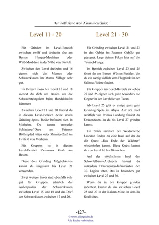 Der inoffizielle Aion Assassinen Guide


        Level 11 - 20                                          Level 21 - 30

  Für Grinden im Level-Bereich                        Für Grinding zwischen Level 21 und 23
zwischen zwölf und dreizehn töte am                ist das Gebiet im Patamor Gehölz gut
Besten     Hunger-Mosbären       oder              geeignet. Lege deinen Fokus hier auf die
Wild-Mosbären in der Nähe von Basfelt.             Taumel-Fungy.

  Zwischen den Level dreizehn und 16                 Im Bereich zwischen Level 23 und 25
eignen   sich   die   Mumus     oder               tötest du am Besten Wüsten-Funkler, die
Schwarzklauen im Mumu Village sehr                 du ein wenig südlich vom Flugpunkt in der
gut.                                               Salintus Wüste findest.

  Im Bereich zwischen Level 16 und 18                Für Gruppen im Level-Bereich zwischen
solltest du dich am Besten um die                  22 und 25 eignen sich ganz besonders die
Schwarzsteingolem beim Handelshafen                Gegner in der Lavehöle von Taran.
kümmern                                              Ab Level 25 gibt es einige ganz gute
  Zwischen Level 18 und 20 findest du              Grinding Spots im Abyss. Auf der Insel
in diesem Level-Bereich deine ersten               westlich von Primus Landung findest du
Grinding-Spots. Beide befinden sich in             Draconeuten, du du bis Level 27 grinden
Morheim.      Du    kannst   entweder              kannst.
Schlaukopf-Daru       am      Patamor                Ein Stück nördlich der Westscherbe
Höhlenpfad töten oder Monster-Zaif im              Latesran findest du eine Insel auf der du
Firnfeld von Morheim.                              die Quest „Das Ende der Wächter"
  Für   Gruppen  ist  in  diesem                   wiederholen kannst. Diese Quest kannst
Level-Bereich Zemurrus Grab am                     du von Level 26 bis 30 machen.
Besten.                                              Auf der nördlichsten Insel          des
  Diese drei Grinding Möglichkeiten                Schwefelbaum-Archipels     kannst      du
kannst du insgesamt bis Level 21                   außerdem Draconeuten-Infanteristen    der
verwenden.                                         30. Legion töten. Das ist besonders   gut
  Zwei weitere Spots sind ebenfalls sehr           zwischen Level 27 und 30.
gut für Gruppen, nämlich der                         Wenn du in der Gruppe grinden
Außenposten     der      Schwarzklauen             möchtest, kannst du das zwischen Level
zwischen Level 15 und 18 und das Dorf              25 und 27 in der Kaidan-Mine, in dem du
der Schwarzklauen zwischen 17 und 20.              Krall tötes.



                                           -127-
                                    © www.killerguides.de
                                    Alle Rechte vorbehalten.
 