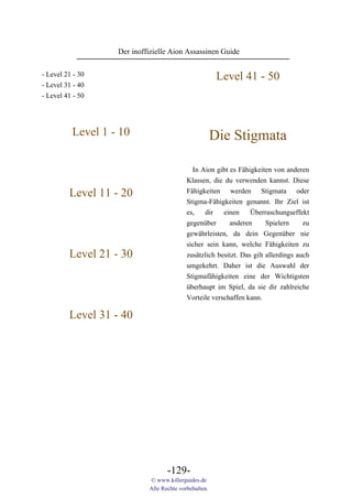 Der inoffizielle Aion Assassinen Guide

- Level 21 - 30                                         Level 41 - 50
- Level 31 - 40
- Level 41 - 50




          Level 1 - 10                                 Die Stigmata

                                             In Aion gibt es Fähigkeiten von anderen
                                           Klassen, die du verwenden kannst. Diese
         Level 11 - 20                     Fähigkeiten werden Stigmata oder
                                           Stigma-Fähigkeiten genannt. Ihr Ziel ist
                                           es,   dir    einen     Überraschungseffekt
                                           gegenüber      anderen       Spielern     zu
                                           gewährleisten, da dein Gegenüber nie
                                           sicher sein kann, welche Fähigkeiten zu
         Level 21 - 30                     zusätzlich besitzt. Das gilt allerdings auch
                                           umgekehrt. Daher ist die Auswahl der
                                           Stigmafähigkeiten eine der Wichtigsten
                                           überhaupt im Spiel, da sie dir zahlreiche
                                           Vorteile verschaffen kann.

         Level 31 - 40




                                   -129-
                            © www.killerguides.de
                            Alle Rechte vorbehalten.
 