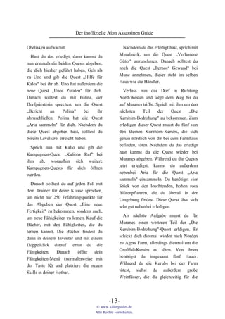 Der inoffizielle Aion Assassinen Guide

Obelisken aufwachst.                                Nachdem du das erledigt hast, sprich mit
                                                  Minalinerk, um die Quest „Verlassene
  Hast du das erledigt, dann kannst du
                                                  Güter" anzunehmen. Danach solltest du
nun erstmals die beiden Quests abgeben,
                                                  noch die Quest „Pernos‘ Gewand" bei
die dich hierher geführt haben. Geh als
                                                  Mune annehmen, dieser steht im selben
zu Uno und gib die Quest „Hilfe für
                                                  Haus wie die Händler.
Kales" bei ihr ab. Uno hat außerdem die
neue Quest „Unos Zutaten" für dich.                 Verlass nun das Dorf in Richtung
Danach solltest du mit Polina, der                Nord-Westen und folge dem Weg bis du
Dorfpriesterin sprechen, um die Quest             auf Muranes triffst. Sprich mit ihm um den
„Bericht     an     Polina"     bei ihr           nächsten     Teil     der    Quest    „Die
abzuschließen. Polina hat die Quest               Kerubim-Bedrohung" zu bekommen. Zum
„Aria sammeln" für dich. Nachdem du               erledigen dieser Quest musst du fünf von
diese Quest abgeben hast, solltest du             den kleinen Kurzhorn-Kerubs, die sich
bereits Level drei erreicht haben.                genau nördlich von dir bei dem Farmhaus
  Sprich nun mit Kalio und gib die                befinden, töten. Nachdem du das erledigt
Kampagnen-Quest „Kalions Ruf" bei                 hast kannst du die Quest wieder bei
ihm ab, woraufhin sich weitere                    Muranes abgeben. Während du die Quests
Kampagnen-Quests für dich öffnen                  jetzt erledigst, kannst du außerdem
werden.                                           nebenbei Aria für die Quest „Aria
                                                  sammeln" einsammeln. Du benötigst vier
  Danach solltest du auf jeden Fall mit
                                                  Stück von den leuchtenden, hohen rosa
dem Trainer für deine Klasse sprechen,            Blütenpflanzen, die du überall in der
um nicht nur 250 Erfahrungspunkte für             Umgebung findest. Diese Quest lässt sich
das Abgeben der Quest „Eine neue                  sehr gut nebenbei erledigen.
Fertigkeit" zu bekommen, sondern auch,
                                                    Als nächste Aufgabe musst du für
um neue Fähigkeiten zu lernen. Kauf die
                                                  Muranes einen weiteren Teil der „Die
Bücher, mit den Fähigkeiten, die du
                                                  Kerubim-Bedrohung"-Quest erldigen. Er
lernen kannst. Die Bücher findest du
                                                  schickt dich diesmal wieder nach Norden
dann in deinem Inventar und mit einem
                                                  zu Agers Farm, allerdings diesmal um die
Doppelklick darauf lernst du die
                                                  Großfuß-Kerubs zu töten. Von ihnen
Fähigkeiten.     Danach   öffne    dein
                                                  benötigst du insgesamt fünf Hauer.
Fähigkeiten-Menü (normalerweise mit
                                                  Während du die Kerubs bei der Farm
der Taste K) und platziere die neuen
                                                  tötest, siehst du außerdem große
Skills in deiner Hotbar.
                                                  Weinfässer, die du gleichzeitig für die




                                           -13-
                                   © www.killerguides.de
                                   Alle Rechte vorbehalten.
 
