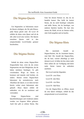 Der inoffizielle Aion Assassinen Guide


    Die Stigma-Quests                               Gute bei diesen Steinen ist, das du sie
                                                    handeln kannst. Das heißt du kannst
                                                    Steine, die du nicht benötigst verkaufen
                                                    und dafür Steine, die du benötigst, von
  Um Stigmaslots zu bekommen musst
                                                    anderen Spielern kaufen. Du hast also
du Quests erledigen, die für jede Klasse,
                                                    immer die Wahl, ob du sie farmen willst,
jeder Rasse gleich sind. Ab Level 20
                                                    oder Geld ausgeben und sie kaufen.
erhältst du deine erste Quest und ab da
alle zehn Level eine weitere. Die Quests
einzelnen    Quests    sind    in   den
entsprechenden Level-Guides genauer
                                                            Die Stigma-Slots
beschrieben.


                                                      Die      maximale       Anzahl        an
     Die Stigma-Steine                              Stigma-Steinen, die du Ausrüsten kannst,
                                                    sind fünf. Die Anzahl der Stigma-Slots,
                                                    die du hast, variiert allerdings je nach
                                                    deinem Level. Je höher du bist, desto mehr
  Sobald du deine ersten Stigma-Slots
                                                    Slots stehen dir zur Verfügung und desto
freigeschaltet hast, wirst du die ersten
                                                    mehr Steine kannst du außerdem
Stigmasteine mit den Fähigkeiten, die du
                                                    ausrüsten.
haben möchtest, benötigen. Es gibt
verschiedene Wege an Steine zu                        Die Level sind die folgenden:
kommen und manche sind leichter, als                  Level 20 - zwei Slots
andere. Deinen ersten Stigma-Stein
                                                      Level 30 - drei Slots
bekommst du normalerweise nach
Abschluss der Quest, es sei denn du hast              Level 40 - vier Slots
bereits vorher einen bekommen oder                    Level 50 - fünf Slots
gekauft. Diese Quest erklärt dir
                                                      Um die Stigma-Slots zu öffnen, musst
außerdem, wie du sie ausrüstest und
                                                    du eine Quest erledigen, sobald du das
verwendest.
                                                    entsprechende Level erreicht hast.
 Einige       Stigma-Steine       sind
Questbelohnungen und wiederum andere
werden von Gegnern fallen gelassen.
Auch hier gibt es seltene Steine. Das




                                            -130-
                                     © www.killerguides.de
                                     Alle Rechte vorbehalten.
 