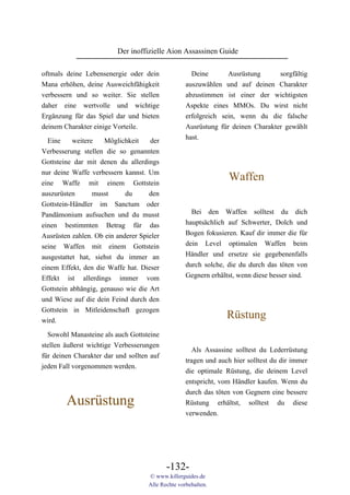 Der inoffizielle Aion Assassinen Guide

oftmals deine Lebensenergie oder dein                Deine       Ausrüstung      sorgfältig
Mana erhöhen, deine Ausweichfähigkeit              auszuwählen und auf deinen Charakter
verbessern und so weiter. Sie stellen              abzustimmen ist einer der wichtigsten
daher eine wertvolle und wichtige                  Aspekte eines MMOs. Du wirst nicht
Ergänzung für das Spiel dar und bieten             erfolgreich sein, wenn du die falsche
deinem Charakter einige Vorteile.                  Ausrüstung für deinen Charakter gewählt
                                                   hast.
  Eine     weitere   Möglichkeit    der
Verbesserung stellen die so genannten
Gottsteine dar mit denen du allerdings
nur deine Waffe verbessern kannst. Um
eine Waffe mit einem Gottstein
                                                                 Waffen
auszurüsten       musst     du      den
Gottstein-Händler im Sanctum oder
Pandämonium aufsuchen und du musst                   Bei den Waffen solltest du dich
einen bestimmten Betrag für das                    hauptsächlich auf Schwerter, Dolch und
Ausrüsten zahlen. Ob ein anderer Spieler           Bogen fokusieren. Kauf dir immer die für
seine Waffen mit einem Gottstein                   dein Level optimalen Waffen beim
ausgestattet hat, siehst du immer an               Händler und ersetze sie gegebenenfalls
einem Effekt, den die Waffe hat. Dieser            durch solche, die du durch das töten von
Effekt ist allerdings immer vom                    Gegnern erhältst, wenn diese besser sind.
Gottstein abhängig, genauso wie die Art
und Wiese auf die dein Feind durch den
Gottstein in Mitleidenschaft gezogen
wird.
                                                                 Rüstung
  Sowohl Manasteine als auch Gottsteine
stellen äußerst wichtige Verbesserungen
                                                      Als Assassine solltest du Lederrüstung
für deinen Charakter dar und sollten auf
                                                   tragen und auch hier solltest du dir immer
jeden Fall vorgenommen werden.
                                                   die optimale Rüstung, die deinem Level
                                                   entspricht, vom Händler kaufen. Wenn du
                                                   durch das töten von Gegnern eine bessere
        Ausrüstung                                 Rüstung erhältst, solltest du diese
                                                   verwenden.




                                           -132-
                                    © www.killerguides.de
                                    Alle Rechte vorbehalten.
 