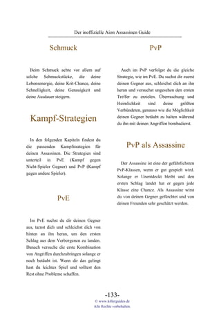 Der inoffizielle Aion Assassinen Guide


            Schmuck                                                  PvP

  Beim Schmuck achte vor allem auf                   Auch im PvP verfolgst du die gleiche
solche Schmuckstücke, die deine                    Strategie, wie im PvE. Du suchst dir zuerst
Lebensenergie, deine Krit-Chance, deine            deinen Gegner aus, schleichst dich an ihn
Schnelligkeit, deine Genauigkeit und               heran und versuchst ungesehen den ersten
deine Ausdauer steigern.                           Treffer zu erzielen. Überraschung und
                                                   Heimlichkeit     sind    deine     größten
                                                   Verbündeten, genauso wie die Möglichkeit

  Kampf-Strategien                                 deinen Gegner betäubt zu halten während
                                                   du ihn mit deinen Angriffen bombadierst.


  In den folgenden Kapiteln findest du
die passenden Kampfstrategien für                        PvP als Assassine
deinen Assassinen. Die Strategien sind
unterteil in PvE (Kampf gegen
                                                     Der Assassine ist eine der gefährlichsten
Nicht-Spieler Gegner) und PvP (Kampf
                                                   PvP-Klassen, wenn er gut gespielt wird.
gegen andere Spieler).
                                                   Solange er Unentdeckt bleibt und den
                                                   ersten Schlag landet hat er gegen jede
                                                   Klasse eine Chance. Als Assassine wirst
                                                   du von deinen Gegner gefürchtet und von
                PvE
                                                   deinen Freunden sehr geschätzt werden.


  Im PvE suchst du dir deinen Gegner
aus, tarnst dich und schleichst dich von
hinten an ihn heran, um den ersten
Schlag aus dem Verborgenen zu landen.
Danach versuche die erste Kombination
von Angriffen durchzubringen solange er
noch betäubt ist. Wenn dir das gelingt
hast du leichtes Spiel und solltest den
Rest ohne Probleme schaffen.



                                           -133-
                                    © www.killerguides.de
                                    Alle Rechte vorbehalten.
 