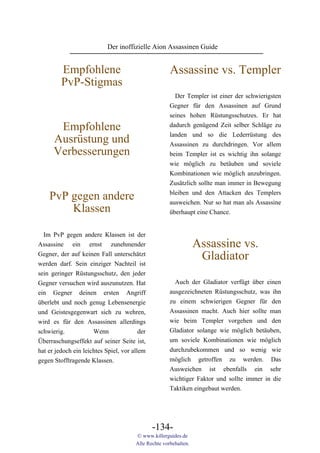 Der inoffizielle Aion Assassinen Guide


         Empfohlene                                   Assassine vs. Templer
         PvP-Stigmas
                                                        Der Templer ist einer der schwierigsten
                                                      Gegner für den Assassinen auf Grund
                                                      seines hohen Rüstungsschutzes. Er hat
       Empfohlene                                     dadurch genügend Zeit selber Schläge zu
                                                      landen und so die Lederrüstung des
      Ausrüstung und                                  Assassinen zu durchdringen. Vor allem
      Verbesserungen                                  beim Templer ist es wichtig ihn solange
                                                      wie möglich zu betäuben und soviele
                                                      Kombinationen wie möglich anzubringen.
                                                      Zusätzlich sollte man immer in Bewegung
                                                      bleiben und den Attacken des Templers
    PvP gegen andere                                  ausweichen. Nur so hat man als Assassine
        Klassen                                       überhaupt eine Chance.


  Im PvP gegen andere Klassen ist der
Assassine ein ernst zunehmender                                   Assassine vs.
Gegner, der auf keinen Fall unterschätzt
werden darf. Sein einziger Nachteil ist
                                                                   Gladiator
sein geringer Rüstungsschutz, den jeder
Gegner versuchen wird auszunutzen. Hat                  Auch der Gladiator verfügt über einen
ein Gegner deinen ersten Angriff                      ausgezeichneten Rüstungsschutz, was ihn
überlebt und noch genug Lebensenergie                 zu einem schwierigen Gegner für den
und Geistesgegenwart sich zu wehren,                  Assassinen macht. Auch hier sollte man
wird es für den Assassinen allerdings                 wie beim Templer vorgehen und den
schwierig.            Wenn               der          Gladiator solange wie möglich betäuben,
Überraschungseffekt auf seiner Seite ist,             um soviele Kombinationen wie möglich
hat er jedoch ein leichtes Spiel, vor allem           durchzubekommen und so wenig wie
gegen Stofftragende Klassen.                          möglich getroffen zu werden. Das
                                                      Ausweichen ist ebenfalls ein sehr
                                                      wichtiger Faktor und sollte immer in die
                                                      Taktiken eingebaut werden.




                                               -134-
                                       © www.killerguides.de
                                       Alle Rechte vorbehalten.
 