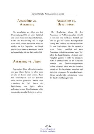 Der inoffizielle Aion Assassinen Guide


        Assassine vs.                                            Assassine vs.
         Assassine                                               Beschwörer
  Hier entscheidet vor allem wer den                   Der Beschwörer könnte für den
Überraschungseffekt auf seiner Seite hat             Assassinen ein Problem darstellen, obwohl
und seinen Assassinen besser beherrscht.             es sich um eine Stoffklasse handelt, die
Beide sind Gleichwertig und es liegt                 über so gut wie keinen Rüstungsschutz
allein an dir, deinen Assassinen besser zu           verfügt. Das Problem hier ist vor allem das
spielen, als dein Gegenüber. Im Kampf                Pet des Beschwörers, das ihn zusätzlich
gegen einen anderen Assassinen kannst                gegen Gegner verteidigt und dem
du herausfinden wie gut du wirklich bist.            Assassinen ordentlich zusetzen kann. Vor
                                                     allem das Feuerelementar ist durch seine
                                                     Fähigkeit getarnte Feinde zu entdecken

  Assassine vs. Jäger                                nicht zu unterschätzen, da der Assassine
                                                     dadurch     das     Überraschungsmoment
                                                     verliert. Generell sollte man den Schaden
  Gegen einen Jäger sollte ein Assassine             immer auf den Beschwörer austeilen und
sehr gute Chance haben, vor allem wenn               sich nicht von dessen Pet ablenken lassen.
er nahe an diesen heran kommt. Auch                  Dieses verschwindet automatisch, wenn
hier unterscheiden sich die Taktiken                 der Beschwörer besiegt wurde.
nicht von den generellen Taktiken eines
Assassinen im PvP. Durch die
Lederrüstung     des   Jägers,    sollten
außerdem weniger Kombinationen nötig
sein, um diesen außer Gefecht zu setzen.




                                             -135-
                                      © www.killerguides.de
                                      Alle Rechte vorbehalten.
 