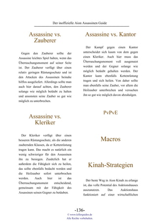 Der inoffizielle Aion Assassinen Guide


        Assassine vs.                                  Assassine vs. Kantor
         Zauberer
                                                         Der Kampf gegen einen Kantor
   Gegen den Zauberer sollte der                      unterscheidet sich kaum von dem gegen
Assassine leichtes Spiel haben, wenn das              einen Kleriker. Auch hier muss das
Überraschungsmoment auf seiner Seite                  Überraschungsmoment voll ausgenutzt
ist. Der Zauberer verfügt über einen                  werden und der Gegner solange wie
relativ geringen Rüstungsschutz und ist               möglich betäubt gehalten werden. Der
den Attacken des Assassinen beinahe                   Kantor kann ebenfalls Kettenrüstung
hilflos ausgeliefert. Allerdings sollte man           tragen und sich heilen. Von daher sollte
auch hier darauf achten, den Zauberer                 man ebenfalls seine Zauber, vor allem die
solange wie möglich betäubt zu halten                 Heilzauber unterbrechen und versuchen
und ansonsten seine Zauber so gut wie                 ihn so gut wie möglich davon abzuhalgen.
möglich zu unterbrechen.


                                                                     PvPvE
        Assassine vs.
          Kleriker
   Der Kleriker verfügt über einen
besseren Rüstungsschutz, als die anderen                           Macros
zaubernden Klassen, da er Kettenrüstung
tragen kann. Das macht es natürlich ein
wenig schwieriger für den Assassinen
ihn zu besiegen. Zusätzlich hat er
außerdem die Fähigkeit sich zu heilen,
das sollte ebenfalls bedacht werden und
                                                          Kinah-Strategien
die Heilzauber sofort unterbrochen
werden.      Auch      hier    ist    das
                                                         Der beste Weg in Aion Kinah zu erlange
Überraschungsmoment         entscheidend,
                                                      ist, das volle Potential des Auktionshauses
gemeinsam mit der Fähigkeit des
                                                      auszunutzen.        Das       Auktionshaus
Assassinen seinen Gegner zu betäuben.
                                                      funktioniert auf einer wirtschaftlichen




                                              -136-
                                       © www.killerguides.de
                                       Alle Rechte vorbehalten.
 