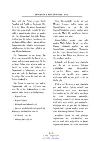 Der inoffizielle Aion Assassinen Guide

Basis und die Preise werden durch                      Diese Gegenstände werden dir am
Angebot und Nachfrage bestimmt. Der                  Meisten bringen. Allen voran die
Preis ist daher für einen Gegenstand                 Stigma-Steine,       da    sie für   die
höher, den jeder Spieler braucht, der aber           Stigma-Fähigkeiten benötigt werden, auch
nicht in ausreichender Menge vorhanden               wenn der Markt für spezifische Steinen
ist. Ein Gegenstand den jede Klasse                  relativ niedrig sein wird.
benötigt und der schwer zu erlangen ist,
                                                       Stigma-Splitter werden einen sehr
wird einen höheren Preis erzielen, als ein
                                                     starken Markt haben, da sie von allen
Gegenstand, der vielleicht noch schwerer             Klassen gebraucht werden, um die
zu bekommen ist, den aber vielleicht nur             Stigma-Steine auszurüsten. Abgesehen
vier Klassen benötigen.                              von der ersten Stigma-Quest können sie
  Ein Gegenstand ist nur immer das                   nur durch das Töten von Gegnern im
Wert, was jemand für ihn bereit ist zu               Abyss erlangt werden.
zahlen und nicht das was jemand für ihn                Rohstoffe und Rezepte sind ebenfalls
verlangt. Daher ist es wichtig nicht nur             gut, da sie es anderen Spielern
darauf zu achten, wie schwer ein                     ermöglichen     neue      Gegenstände
Gegenstand zu bekommen ist, sondern                  herzustellen. Einige davon werden
auch wie viele ihn benötigen, was der                wirklich gut bezahlt sein, andere
derzeitige Marktwert ist und wie oft                 wiederrum nicht so gut, weil es sie zu
Spieler ihn kaufen.                                  häufig gibt.
  Hier findest du nun eine Liste, welche               Waffen und Rüstungen sind ebenfalls
Gegenstände sich gut verkaufen und                   gut, weil andere Spieler oftmals das
hohe Preise im Auktionshaus erzielen                 Auktionshaus nach neuer Ausrüstung
werden, so du sie nicht selber benötigst:            durchsuchen, da die NPCs nicht unbedingt
  - Stigma-Steine                                    die     beste   Ausrüstung     verkaufen.
                                                     Ausrüstung um die Level 30 und darunter
  - Stigma-Splitter
                                                     wird sich auch relativ gut verkaufen,
  - Rohstoffe mit hohem Level                        allerdings nicht so gut wie die höheren
 - Rezepte mit hohem Level (primär für               Gegenstände. Spieler wollen immer die
Rüstungs- und Waffenschmied)                         beste Ausrüstung für ihren Charakter.

  - Waffen ab Level 30                                 Manchmal findest du auch günstige
                                                     Gegenstände im Auktionshaus, die
  - Rüstung ab Level 30
                                                     anderen noch nicht aufgefallen ist. Diese
                                                     Gegenstände kannst du kaufen, um sie um



                                             -137-
                                      © www.killerguides.de
                                      Alle Rechte vorbehalten.
 