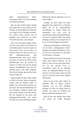 Der inoffizielle Aion Assassinen Guide

Quest      „Zurückgelassene      Güter"             Mittlerweile sollst du außerdem Level vier
einsammeln solltest. Von ihnen benötigst            erreicht haben.
du ebenfalls fünf Stück.                              Nachdem du deine Quest bei Kalio
  Hast du diese beiden Quests erledigt              abgegeben hast, begib dich zur Priesterin
dann begib dich in den großen See des               Polina, um ihr die eingesammelten
Gebietes. In ihm befinden sich zahlreiche           Aria-Pflanzen zu bringen. Durch das
rosa Vögel, die wie Flamingos aussehen.             einsammeln    von     Aria   wirst    du
Sie werden Airons genannt und du                    wahrscheinlich deinen Sammelskill bereits
benötigst sechs Portionen von ihrem                 auf Level 10 gebracht haben. Du solltest
Fleisch für die Quest „Unos Zutaten".               allerdings weiterhin Aria sammeln bis du
                                                    Level 15 mit der Fähigkeit erreicht hast.
  Bevor du deine Quests abgibst solltest
du noch an das andere Ufer des Sees zur               Bring nun die Weinfässer zu Minalinerk,
Fischerhütte gehen. Einer der Angler am             um die Quest „Zurückgelassene Güter"
Steg namens Feira hat die Quest „In                 abzugeben und begib dich danach zu Uno,
Frieden fischen" für dich bei der du je             um ihm das Airon-Fleisch für die Quest
fünf       Scharfklauen-Slinks      und             „Unos Zutaten" zu bringen.
Braunborsten-Brax töten musst. Nimm                   Danach solltest du auf jeden Fall deinem
die Quest an und töte die Slinks, kleine            Lehrer einen Besuch abstatten, um die
Reptilienartige Tiere, die meistens am              Skills zu lernen, die du noch nicht kannst.
Seeufer zu finden sind und die großen               Um dir das erlernen etwas zu
braunen Ochsenähnliche Tiere, die sich              vereinfachen, kannst du dir außerdem
ebenfalls ganz in der Nähe aufhalten.               bereits die Fähigkeiten-Bücher für dein
Hast du das erledigt, dann gib die Quest            nächstes Level-Up kaufen, damit du nicht
bei dem Angler ab.                                  immer in das Dorf zurück musst während
  Danach begibst du dich wieder zurück              dem Questen.
ins Dorf, um deine Quests abzugeben.
                                                      Bevor du nun weiter gehst solltest du
Vergiss nicht bei Muranes stehen zu
                                                    außerdem alles in deinem Inventar
bleiben, bevor du das Dorf erreichst, um
                                                    verkaufen, was du nicht unbedingt
die Quest „Die Kerubim-Bedrohung" bei
                                                    benötigst, um Platz für weitere Items zu
ihm abzugeben. Muranes schickt dich
                                                    schaffen, von denen du während dem
dann wieder zu Kalio in das Dorf zurück.
                                                    Questen zahlreiche bekommen wirst.
Bei ihm beendest du nun deine erste
                                                      Hast du das auch erledigt, dann folge
Kampagnen-Quest-Reihe und kannst
                                                    nun wieder der Straße Richtung
dich über eine schöne Belohnung freuen.



                                             -14-
                                     © www.killerguides.de
                                     Alle Rechte vorbehalten.
 