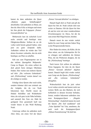 Der inoffizielle Aion Assassinen Guide

kannst du dann außerdem die Quest                    „Pernos‘ Gewand abliefern" zu erledigen.
„Medizin      gegen      Schlaflosigkeit"              Danach begib dich zu Noah und gib die
abschließen. Geh außerdem zu Mune, um                Quest bei ihm ab. Noah schickt dich nun
ihm die Abex-Felle zu bringen und nimm               weiter zu Daminu. Gib die Quest bei ihm
bei ihm gleich die Folgequest „Pernos‘               ab und du wirst mit einer wunderschönen
Gewand abliefern" an.                                Zwischensequenz im Abyss, bei der du
  Mittlerweile hast du sicherlich Level              zum ersten Mal Flügel besitzt, belohnt.
sechs erreicht und benötigst neue                      Danach musst du nun wieder zurück
Fähigkeiten-Bücher. Solltest du sie dir              laufen bis zum Camp und den linken Weg
vorher nicht bereits gekauft haben, wäre             in die Pilzsporenstraße hinein.
jetzt ein guter Zeitpunkt dafür.
                                                       Hier findest du erstens, die Käfer, die du
Außerdem solltest du wieder den Teil
                                                     töten müsst, um die Gebetsperlen für Oz
deines Inventars verkaufen, den du nicht
                                                     zu erlangen und außerdem die kleinen
benötigst, um Platz zu schaffen.
                                                     Pilze, die die Pilzherzen droppen, die du
  Geh nun zum Flugtransporter um in                  für „Pilzforschung" benötigst.
das nächste Questgebiet Melponehs‘
                                                       Nach kurzer Zeit solltest du außerdem
Camp zu fliegen. Als erstes solltest du
                                                     Perno begegnen, bei dem du die Quest
dich gleich beim dortigen Obelisken
                                                     „Pernos‘ Gewand abliefern" abgeben
binden. Hier warten nun mehrere Quests
                                                     kannst. Danach begib dich wieder zurück
auf dich. „Die verlorene Gebetskette"
                                                     zum Camp um die Quests „Pilzforschung"
und „Pilzforschung" warten darauf von
                                                     und     „Die   verlorene     Gebetskette"
dir erledigt zu werden.
                                                     abzugeben.
  Erledige diese Quests aber noch nicht,
                                                       Wahrscheinlich hast du jetzt schon
sondern kümmer dich nun erstmals um
                                                     Level sieben erreicht und kannst nicht nur
die Aufgabe, die du von Noah
                                                     weitere Skills aus den Büchern, die sich
bekommen hast. Hierfür musst du
                                                     hoffentlich in deinem Inventar befinden,
Dukaki Holzfäller und Waldarbeiter
                                                     lernen, sondern bekommst außerdem eine
töten, die sich ganz in der Nähe befinden,
                                                     neue Kampagnen-Quest - „Illegaler
und sammelt ihre Äxte ein. Habt ihr
                                                     Holzeinschlag". Zusätzlich kannst du noch
genügend Äxte gesammelt lauft nun
                                                     die Quests „Die Zaif ausdünnen" und
wieder hinein in den Wald Richtung
                                                     „Tulas Spieluhr" bei Tula, annehmen, die
Noah.
                                                     auch     noch    die    Kampagnen-Quest
 Unterwegs solltest du außerdem noch                 „Odium-Neutralisierung" für dich hat.
Abex töten, um einen Teil der Quest



                                              -16-
                                      © www.killerguides.de
                                      Alle Rechte vorbehalten.
 