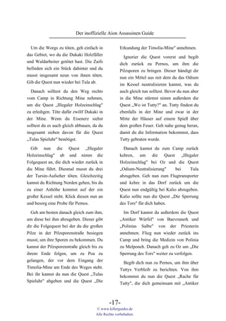 Der inoffizielle Aion Assassinen Guide

  Um die Worgs zu töten, geh einfach in             Erkundung der Timolia-Mine" annehmen.
das Gebiet, wo du die Dukaki Holzfäller
                                                      Ignorier die Quest vorerst und begib
und Waldarbeiter getötet hast. Die Zaifs
                                                    dich zurück zu Pernos, um ihm die
befinden sich ein Stück dahinter und du
                                                    Pilzsporen zu bringen. Dieser händigt dir
musst insgesamt neun von ihnen töten.
                                                    nun ein Mittel aus mit dem du das Odium
Gib die Quest nun wieder bei Tula ab.
                                                    im Kessel neutralisieren kannst, was du
  Danach solltest du den Weg rechts                 auch gleich tun solltest. Bevor du nun aber
vom Camp in Richtung Mine nehmen,                   in die Mine stürmst nimm außerdem die
um die Quest „Illegaler Holzeinschlag"              Quest „Wo ist Tutty?" an. Tutty findest du
zu erledigen. Töte dafür zwölf Dukaki in            ebenfalls in der Mine und zwar in der
der Mine. Wenn du Eisenerz siehst                   Mitte der Häuser auf einem Spieß über
solltest du es auch gleich abbauen, da du           dem großen Feuer. Geh nahe genug heran,
insgesamt sieben davon für die Quest                damit du die Information bekommst, dass
„Tulas Spieluhr" benötigst.                         Tutty gebraten wurde.

  Gib nun die Quest „Illegaler                        Danach kannst du zum Camp zurück
Holzeinschlag" ab und nimm die                      kehren, um die Quest „Illegaler
Folgequest an, die dich wieder zurück in            Holzeinschlag" bei Oz und die Quest
die Mine führt. Diesmal musst du drei               „Odium-Neutralisierung"      bei    Tula
der Tursin-Aufseher töten. Gleichzeitig             abzugeben. Geh nun zum Flugtransporter
kannst du Richtung Norden gehen, bis du             und kehre in das Dorf zurück um die
zu einer Anhöhe kommst auf der ein                  Quest nun endgültig bei Kalio abzugeben.
großer Kessel steht. Klick diesen nun an            Kalio sollte nun die Quest „Die Sperrung
und besorg eine Probe für Pernos.                   des Tors" für dich haben.
  Geh am besten danach gleich zum ihm,                Im Dorf kannst du außerdem die Quest
um diese bei ihm abzugeben. Dieser gibt             „Antiker Würfel" von Baevrunerk und
dir die Folgequest bei der du die großen            „Polinias Salbe" von der Priesterin
Pilze in der Pilzsporenstraße besiegen              annehmen. Flieg nun wieder zurück ins
musst, um ihre Sporen zu bekommen. Du               Camp und bring die Medizin von Polinia
kannst der Pilzsporenstraße gleich bis zu           zu Melponeh. Danach geh zu Oz um „Die
ihrem Ende folgen, um zu Poa zu                     Sperrung des Tors" weiter zu verfolgen.
gelangen, der vor dem Eingang der                     Begib dich nun zu Pernos, um ihm über
Timolia-Mine am Ende des Weges steht.               Tuttys Verbleib zu berichten. Von ihm
Bei ihr kannst du nun die Quest „Tulas              bekommst du nun die Quest „Rache für
Spieluhr" abgeben und die Quest „Die                Tutty", die dich gemeinsam mit „Antiker



                                             -17-
                                     © www.killerguides.de
                                     Alle Rechte vorbehalten.
 