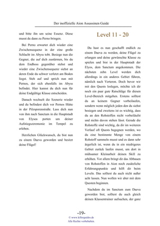 Der inoffizielle Aion Assassinen Guide

und bitte ihn um seine Essenz. Diese
                                                              Level 11 - 20
musst du dann zu Perno bringen.

   Bei Perno erwartet dich wieder eine
                                                    Du hast es nun geschafft endlich zu
Zwischensequenz in der eine große
                                                  einem Daeva zu werden, deine Flügel zu
Schlacht im Abyss tobt. Besiege nun die
                                                  erlangen und deine gewünschte Klasse zu
Gegner, die auf dich zustürmen, bis du
                                                  spielen und bist in der Hauptstadt der
dem Endboss gegenüber stehst und
                                                  Elyos, dem Sanctum angekommen. Die
wieder eine Zwischensequenz siehst an
                                                  nächsten zehn Level werden dich
deren Ende du schwer verletzt am Boden
                                                  allerdings in ein anderes Gebiet führen,
liegst. Steh auf und sprich nun mit
                                                  nämlich nach Verteron. Doch bevor wir
Pernos, der sich ebenfalls im Abyss
                                                  mit den Quests loslegen, möchte ich dir
befindet. Hier kannst du dich nun für
                                                  noch ein paar gute Ratschläge für diesen
deine Endgültige Klasse entscheiden.
                                                  Level-Bereich mitgeben. Erstens solltest
  Danach wechselt die Szenerie wieder             du an keinem Gegner vorbeilaufen,
und du befindest dich vor Pernos Hütte            sondern wenn möglich jeden den du siehst
in der Pilzsporenstraße. Lass dich nun            besiegen und zweitens ist es wichtig, dass
von ihm nach Sanctum in die Hauptstadt            du an den Rohstoffen nicht vorbeiläufst
von    Elysea    porten   um     deiner           und nichts davon stehen lässt. Gerade die
Aufstiegszeremonie im Tempel zu                   Rohstoffe sind wichtig, da dir im weiteren
erleben.                                          Verlauf oft Quests begegnen werden, wo
  Herzlichen Glückwunsch, du bist nun             du eine bestimmte Menge von einem
zu einem Daeva geworden und besitzt               Rohstoff sammeln musst und es dann sehr
deine Flügel!                                     ärgerlich ist, wenn du in ein niedrigeres
                                                  Gebiet zurück laufen musst, um dort in
                                                  mühsamer Kleinarbeit deinen Skill zu
                                                  erhöhen. Vor allem bringt dir das Abbauen
                                                  von Rohstoffen in Aion noch zusätzliche
                                                  Erfahrungspunkte und hilft dir beim
                                                  Leveln. Das solltest du auch nicht außer
                                                  acht lassen. Nun wollen wir aber mit dem
                                                  Questen beginnen.
                                                    Nachdem du im Sanctum zum Daeva
                                                  geworden bist, solltest du auch gleich
                                                  deinen Klassentrainer aufsuchen, der ganz



                                           -19-
                                   © www.killerguides.de
                                   Alle Rechte vorbehalten.
 