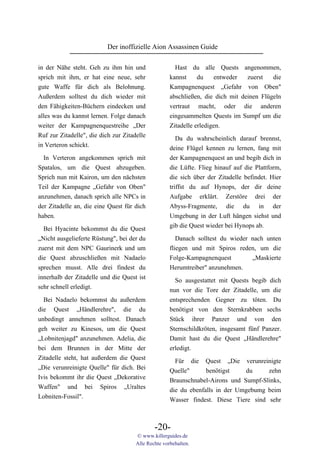 Der inoffizielle Aion Assassinen Guide

in der Nähe steht. Geh zu ihm hin und                  Hast du alle Quests angenommen,
sprich mit ihm, er hat eine neue, sehr               kannst     du    entweder   zuerst   die
gute Waffe für dich als Belohnung.                   Kampagnenquest „Gefahr von Oben"
Außerdem solltest du dich wieder mit                 abschließen, die dich mit deinen Flügeln
den Fähigkeiten-Büchern eindecken und                vertraut macht, oder die anderen
alles was du kannst lernen. Folge danach             eingesammelten Quests im Sumpf um die
weiter der Kampagnenquestreihe „Der                  Zitadelle erledigen.
Ruf zur Zitadelle", die dich zur Zitadelle
                                                        Da du wahrscheinlich darauf brennst,
in Verteron schickt.                                 deine Flügel kennen zu lernen, fang mit
  In Verteron angekommen sprich mit                  der Kampagnenquest an und begib dich in
Spatalos, um die Quest abzugeben.                    die Lüfte. Flieg hinauf auf die Plattform,
Sprich nun mit Kairon, um den nächsten               die sich über der Zitadelle befindet. Hier
Teil der Kampagne „Gefahr von Oben"                  triffst du auf Hynops, der dir deine
anzunehmen, danach sprich alle NPCs in               Aufgabe erklärt. Zerstöre drei der
der Zitadelle an, die eine Quest für dich            Abyss-Fragmente, die du in der
haben.                                               Umgebung in der Luft hängen siehst und
                                                     gib die Quest wieder bei Hynops ab.
  Bei Hyacinte bekommst du die Quest
„Nicht ausgelieferte Rüstung", bei der du               Danach solltest du wieder nach unten
zuerst mit dem NPC Gaurinerk und um                  fliegen und mit Spiros reden, um die
die Quest abzuschließen mit Nadaelo                  Folge-Kampagnenquest         „Maskierte
sprechen musst. Alle drei findest du                 Herumtreiber" anzunehmen.
innerhalb der Zitadelle und die Quest ist              So ausgestattet mit Quests begib dich
sehr schnell erledigt.                               nun vor die Tore der Zitadelle, um die
  Bei Nadaelo bekommst du außerdem                   entsprechenden Gegner zu töten. Du
die Quest „Händlerehre", die du                      benötigst von den Sternkrabben sechs
unbedingt annehmen solltest. Danach                  Stück ihrer Panzer und von den
geh weiter zu Kinesos, um die Quest                  Sternschildkröten, insgesamt fünf Panzer.
„Lobnitenjagd" anzunehmen. Adelia, die               Damit hast du die Quest „Händlerehre"
bei dem Brunnen in der Mitte der                     erledigt.
Zitadelle steht, hat außerdem die Quest                Für die Quest „Die verunreinigte
„Die verunreinigte Quelle" für dich. Bei             Quelle"      benötigst    du     zehn
Ivis bekommt ihr die Quest „Dekorative               Braunschnabel-Airons und Sumpf-Slinks,
Waffen" und bei Spiros „Uraltes                      die du ebenfalls in der Umgebumg beim
Lobniten-Fossil".                                    Wasser findest. Diese Tiere sind sehr



                                              -20-
                                      © www.killerguides.de
                                      Alle Rechte vorbehalten.
 