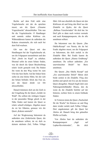 Der inoffizielle Aion Assassinen Guide

  Rechts auf dem Feld steht eine                     führt. Gib nun ebenfalls die Quest mit den
Vogelscheuche mit der du sprechen                    Kürbissen ab und bring den Brief aus der
musst, um die Quest „Einsame                         Zitadelle zu Qydro, der die Quest
Vogescheuche" abzuschließen. Töte nun                „Belbuas Verschwinden" für dich hat. Im
für die Vogelscheuche 15 Handlanger                  Dorf gibt es dann noch weitere normale
und sammle sieben Kürbisse ein.                      und auch Kampagnenquests, die du alle
Währenddessen kannst du außerdem die                 annehmen solltest.
Kukuru einsammeln, die sich auch bei
                                                       Du bekommst nun die Quests „Das
dem Feld wachsen.                                    Odella-Rezept" von Nemia, die du bei
  Gib nun die Quest mit den                          Eradis abgeben musst, um die Folgequest
Handlangern bei der Vogelscheuche ab,                zu bekommen, die dich zurück in die
um die Folgequest anzunehmen und den                 Zitadelle führt. Bei Eradis kannst du
Titel „Stroh im Kopf" zu erhalten.                   außerdem die Quest „Hianus Ernährung"
Diesmal sollst du einen Schatz finden,               annehmen. Du solltest außerdem „Ein
was dir durch die Quest Beschreibung                 unerwünschter    Dolch"    bei    Beris
relativ leicht gemacht wird. Du findest              annehmen.
ihn wenn du den Weg weiter bis zum                     Die Quests „Das Odella Rezept" und
Ufer des Sees läufst. Auf der linken Seite           „Ein unerwünschter Dolch" führen dich
siehst du eine kleine Hütte, bei der sich            beide zurück in die Zitadelle. Flieg also
der Schatz befindet. Klick das Fass an,              dorthin und sprich mit Ivis um die letztere
um die Quest direkt vor Ort                          Quest abzugeben. Danach begib dich zum
abzuschließen.                                       Nahrungsmittelhändler Drasia, den du
  Danach kümmere dich um die Zaifs in                wenn du die Zitadelle betrittst auf der
der Umgebung für die Quest „Gefahr im                hinteren, rechten Seite in einem Gebäude
Wald". Du solltest die richtigen Gegner              findest.
in der passenden Menge gleich in der                   In Verteron nimm die Quest „Nachschub
Nähe finden und kannst die Quest so                  für die Wache" bei Kinesos an und flieg
relativ schnell erledigen. Abgeben musst             dann wieder zurück nach Tolbas Village.
du sie bei Odanius, genauso wie die                  Dort angekommen gib die Quest bei
Quest „Kukuru sammeln".                              Abolos ab. Danach bring den gekauften
  Auf der Wegkreuzung bekommst du                    Pfeffer zu Eradis.
außerdem eine Zeitkritische Quest, die                 Von Abolos hast du außerdem die
du annehmen solltest, da sie dich zu                 Kampagnenquest         „Jagd    auf
deinem nächsten Ziel, Tolbas Village                 Lephar-Revolutionäre",     die dich



                                              -22-
                                      © www.killerguides.de
                                      Alle Rechte vorbehalten.
 