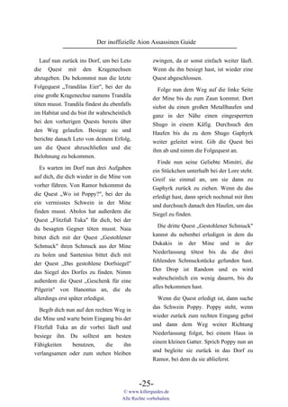 Der inoffizielle Aion Assassinen Guide

  Lauf nun zurück ins Dorf, um bei Leto              zwingen, da er sonst einfach weiter läuft.
die Quest mit den Kragenechsen                       Wenn du ihn besiegt hast, ist wieder eine
abzugeben. Du bekommst nun die letzte                Quest abgeschlossen.
Folgequest „Trandilas Eier", bei der du                Folge nun dem Weg auf die linke Seite
eine große Kragenechse namens Trandila               der Mine bis du zum Zaun kommst. Dort
töten musst. Trandila findest du ebenfalls           siehst du einen großen Metallhaufen und
im Habitat und du bist ihr wahrscheinlich            ganz in der Nähe einen eingesperrten
bei den vorherigen Quests bereits über               Shugo in einem Käfig. Durchsuch den
den Weg gelaufen. Besiege sie und                    Haufen bis du zu dem Shugo Gaphyrk
berichte danach Leto von deinem Erfolg,              weiter geleitet wirst. Gib die Quest bei
um die Quest abzuschließen und die                   ihm ab und nimm die Folgequest an.
Belohnung zu bekommen.
                                                       Finde nun seine Geliebte Mimitri, die
  Es warten im Dorf nun drei Aufgaben                ein Stückchen unterhalb bei der Lore steht.
auf dich, die dich wieder in die Mine von            Greif sie einmal an, um sie dann zu
vorher führen. Von Ramor bekommst du                 Gaphyrk zurück zu ziehen. Wenn du das
die Quest „Wo ist Poppy?", bei der du                erledigt hast, dann sprich nochmal mit ihm
ein vermisstes Schwein in der Mine                   und durchsuch danach den Haufen, um das
finden musst. Abolos hat außerdem die                Siegel zu finden.
Quest „Flitzfuß Tuka" für dich, bei der
du besagten Gegner töten musst. Naia                   Die dritte Quest „Gestohlener Schmuck"
bittet dich mit der Quest „Gestohlener               kannst du nebenbei erledigen in dem du
Schmuck" ihren Schmuck aus der Mine                  Dukakis in der Mine und in der
zu holen und Santenius bittet dich mit               Niederlassung tötest bis du die drei
der Quest „Das gestohlene Dorfsiegel"                fehlenden Schmuckstücke gefunden hast.
das Siegel des Dorfes zu finden. Nimm                Der Drop ist Random und es wird
außerdem die Quest „Geschenk für eine                wahrscheinlich ein wenig dauern, bis du
Pilgerin" von Hanontus an, die du                    alles bekommen hast.
allerdings erst später erledigst.                      Wenn die Quest erledigt ist, dann suche
                                                     das Schwein Poppy. Poppy steht, wenn
  Begib dich nun auf den rechten Weg in
                                                     wieder zurück zum rechten Eingang gehst
die Mine und warte beim Eingang bis der
                                                     und dann dem Weg weiter Richtung
Flitzfuß Tuka an dir vorbei läuft und
                                                     Niederlassung folgst, bei einem Haus in
besiege ihn. Du solltest am besten
                                                     einem kleinen Gatter. Sprich Poppy nun an
Fähigkeiten    benutzen,     die    ihn
                                                     und begleite sie zurück in das Dorf zu
verlangsamen oder zum stehen bleiben
                                                     Ramor, bei dem du sie ablieferst.



                                              -25-
                                      © www.killerguides.de
                                      Alle Rechte vorbehalten.
 