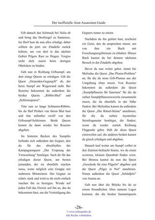 Der inoffizielle Aion Assassinen Guide

  Gib danach den Schmuck bei Nalia ab                 Gegners runter zu setzen.
und bring das Dorfsiegel zu Santenius.                  Nachdem du ihn getötet hast, erscheint
Im Dorf hast du nun alles erledigt, daher             ein Geist, den du ansprechen musst, um
solltest du jetzt zur Zitadelle zurück                von      ihm       ein      Buch      mit
kehren, um von dort in das nächste                    Forschungsergebnissen zu erhalten. Dieses
Gebiet Pilgers Rast zu fliegen. Vergiss               Buch kannst du bei deinem nächsten
nicht dich zuerst beim dortigen                       Besuch in der Zitadelle abgeben.
Obelisken zu binden.
                                                        Bevor du nun weiter gehst, nimm bei
  Geh nun in Richtung Giftsumpf, um
                                                      Meliodas die Quest „Das Pluma-Problem"
dort einige Quests zu erledigen. Gib die
                                                      an, für die du neun Gift-Plumas aus der
Quest „Octasiden-Gegengift" ab, der
                                                      Umgebung töten musst. Von Roseino
beim Sumpf am Wegesrand steht. Bei
                                                      bekommst du außerdem die Quest
Roseino bekommst du außerdem die
                                                      „Sumpfpflanzen für Sanctum" für die du
beiden Quests „Ribbit-Blut" und
                                                      sieben Sumpfpflanzenwurzeln einsammeln
„Schleimspuren".
                                                      musst, die du ebenfalls in der Nähe
  Töte nun so lange Schlamm-Ribbits,                  findest. Bei Meliodias kannst du außerdem
bis du fünf Proben von ihrem Blut hast                die Quest „Die Rätsel-Steine" annehmen,
und töte nebenbei zwölf von den                       für     die    du     sieben    mysteriöse
Giftsumpf-Schleimen. Beide Quests                     Steinfragmente benötigst, die findest,
kannst du dann wieder bei Roseino                     wenn du wieder zurück Richtung
abgeben.                                              Flugpunkt gehst. Heb dir diese Quest
                                                      einstweilen auf, die anderen beiden kannst
  Im hinteren Becken des Sumpfes
                                                      du gleich erledigen und abgeben.
befindet sich außerdem der Gegner, den
du      für    das     abschließen      der             Danach lauf weiter am Sumpf vorbei in
Kampagnenquest „Der Ursprung der                      den Zumion-Schlucht hinein, wo du einen
Verseuchung" benötigst. Such dir für das              weiteren, kleinen Questhub finden wirst.
erledigen dieser Quest, am besten                     Bei Dronoa kannst du nun die Quest
jemanden, der sie ebenfalls machen                    „Geschenk für eine Pilgerin" abgeben und
muss, wenn möglich eine Gruppe mit                    die Quest „Pilger in Not" annehmen.
mehreren Mitstreitern. Der Gegner ist                 Nimm außerdem die Quest „Schlafpilz"
relativ stark und wird es dir nicht einfach           von Anasia an.
machen ihn zu besiegen. Wende auf                       Geh nun über die Brücke bis du zu
jeden Fall das Elexier auf ihn an, das du             einem freundlichen Abex namens Lagos
bekommen hast, um die Verteidigung des                kommst, der die beiden Sammelquests



                                               -26-
                                       © www.killerguides.de
                                       Alle Rechte vorbehalten.
 