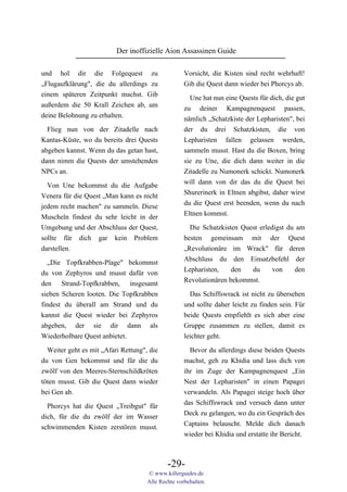 Der inoffizielle Aion Assassinen Guide

und hol dir die Folgequest zu                       Vorsicht, die Kisten sind recht wehrhaft!
„Flugaufklärung", die du allerdings zu              Gib die Quest dann wieder bei Phorcys ab.
einem späteren Zeitpunkt machst. Gib
                                                      Une hat nun eine Quests für dich, die gut
außerdem die 50 Krall Zeichen ab, um
                                                    zu deiner Kampagnenquest passen,
deine Belohnung zu erhalten.
                                                    nämlich „Schatzkiste der Lepharisten", bei
 Flieg nun von der Zitadelle nach                   der du drei Schatzkisten, die von
Kantas-Küste, wo du bereits drei Quests             Lepharisten fallen gelassen werden,
abgeben kannst. Wenn du das getan hast,             sammeln musst. Hast du die Boxen, bring
dann nimm die Quests der umstehenden                sie zu Une, die dich dann weiter in die
NPCs an.                                            Zitadelle zu Numonerk schickt. Numonerk
                                                    will dann von dir das du die Quest bei
  Von Une bekommst du die Aufgabe
                                                    Shurerinerk in Eltnen abgibst, daher wirst
Venera für die Quest „Man kann es nicht
                                                    du die Quest erst beenden, wenn du nach
jedem recht machen" zu sammeln. Diese
                                                    Eltnen kommst.
Muscheln findest du sehr leicht in der
Umgebung und der Abschluss der Quest,                 Die Schatzkisten Quest erledigst du am
sollte für dich gar kein Problem                    besten gemeinsam mit der Quest
darstellen.                                         „Revolutionäre im Wrack" für deren
                                                    Abschluss du den Einsatzbefehl der
  „Die Topfkrabben-Plage" bekommst
                                                    Lepharisten,    den   du      von    den
du von Zephyros und musst dafür von
                                                    Revolutionären bekommst.
den Strand-Topfkrabben, insgesamt
sieben Scheren looten. Die Topfkrabben                Das Schiffswrack ist nicht zu übersehen
findest du überall am Strand und du                 und sollte daher leicht zu finden sein. Für
kannst die Quest wieder bei Zephyros                beide Quests empfiehlt es sich aber eine
abgeben, der sie dir dann als                       Gruppe zusammen zu stellen, damit es
Wiederholbare Quest anbietet.                       leichter geht.

  Weiter geht es mit „Afari Rettung", die             Bevor du allerdings diese beiden Quests
du von Gen bekommst und für die du                  machst, geh zu Khidia und lass dich von
zwölf von den Meeres-Sternschildkröten              ihr im Zuge der Kampagnenquest „Ein
töten musst. Gib die Quest dann wieder              Nest der Lepharisten" in einen Papagei
bei Gen ab.                                         verwandeln. Als Papagei steige hoch über
                                                    das Schiffswrack und versuch dann unter
  Phorcys hat die Quest „Treibgut" für
                                                    Deck zu gelangen, wo du ein Gespräch des
dich, für die du zwölf der im Wasser
                                                    Captains belauscht. Melde dich danach
schwimmenden Kisten zerstören musst.
                                                    wieder bei Khidia und erstatte ihr Bericht.



                                             -29-
                                     © www.killerguides.de
                                     Alle Rechte vorbehalten.
 