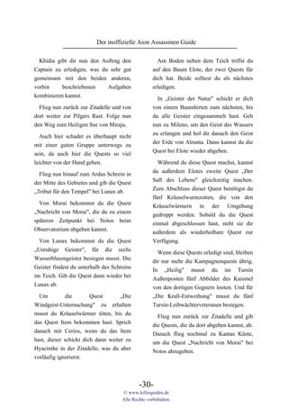 Der inoffizielle Aion Assassinen Guide

  Khidia gibt dir nun den Auftrag den                 Am Boden neben dem Teich triffst du
Captain zu erledigen, was du sehr gut               auf den Baum Elote, der zwei Quests für
gemeinsam mit den beiden anderen,                   dich hat. Beide solltest du als nächstes
vorhin     beschriebenen    Aufgaben                erledigen.
kombinieren kannst.                                   In „Geister der Natur" schickt er dich
  Flieg nun zurück zur Zitadelle und von            von einem Baumhirten zum nächsten, bis
dort weiter zur Pilgers Rast. Folge nun             du alle Geister eingesammelt hast. Geh
den Weg zum Heiligen See von Miraju.                nun zu Mileno, um den Geist des Wassers
                                                    zu erlangen und hol dir danach den Geist
  Auch hier schadet es überhaupt nicht
                                                    der Erde von Alrunta. Dann kannst du die
mit einer guten Gruppe unterwegs zu
                                                    Quest bei Elote wieder abgeben.
sein, da auch hier die Quests so viel
leichter von der Hand gehen.                          Während du diese Quest machst, kannst
                                                    du außerdem Elotes zweite Quest „Der
  Flieg nun hinauf zum Ardus Schrein in
                                                    Saft des Lebens" gleichzeitig machen.
der Mitte des Gebietes und gib die Quest
                                                    Zum Abschluss dieser Quest benötigst du
„Tribut für den Tempel" bei Lunax ab.
                                                    fünf Kräuselwurmzotten, die von den
  Von Morai bekommst du die Quest                   Kräuselwürmern in der Umgebung
„Nachricht von Morai", die du zu einem              gedroppt werden. Sobald du die Quest
späteren Zeitpunkt bei Notos beim                   einmal abgeschlossen hast, steht sie dir
Observatorium abgeben kannst.                       außerdem als wiederholbare Quest zur
  Von Lunax bekommst du die Quest                   Verfügung.
„Unruhige Geister", für die sechs                     Wenn diese Quests erledigt sind, bleiben
Wasserblasengeister besiegen musst. Die             dir nur mehr die Kampagnenquests übrig.
Geister findest du unterhalb des Schreins           In „Heilig" musst du im Tursin
im Teich. Gib die Quest dann wieder bei             Außenposten fünf Abbilder des Kaisinel
Lunax ab.                                           von den dortigen Gegnern looten. Und für
  Um          die       Quest       „Die            „Die Krall-Entweihung" musst du fünf
Windgeist-Untersuchung" zu erhalten                 Tursin-Leibwächterveteranen besiegen.
musst du Kräuselwürmer töten, bis du                  Flieg nun zurück zur Zitadelle und gib
das Quest Item bekommen hast. Sprich                die Quests, die du dort abgeben kannst, ab.
danach mit Cerios, wenn du das Item                 Danach flieg nochmal zu Kantas Küste,
hast, dieser schickt dich dann weiter zu            um die Quest „Nachricht von Morai" bei
Hyacinthe in der Zitadelle, was du aber             Notos abzugeben.
vorläufig ignorierst.



                                             -30-
                                     © www.killerguides.de
                                     Alle Rechte vorbehalten.
 