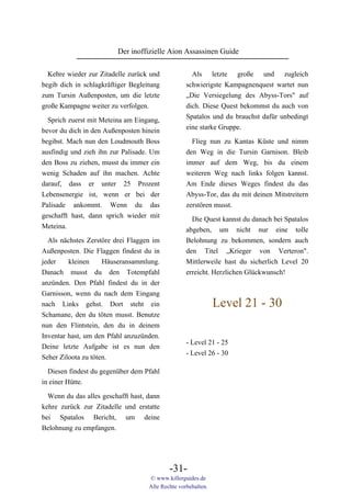 Der inoffizielle Aion Assassinen Guide

  Kehre wieder zur Zitadelle zurück und              Als letzte große und zugleich
begib dich in schlagkräftiger Begleitung           schwierigste Kampagnenquest wartet nun
zum Tursin Außenposten, um die letzte              „Die Versiegelung des Abyss-Tors" auf
große Kampagne weiter zu verfolgen.                dich. Diese Quest bekommst du auch von
                                                   Spatalos und du brauchst dafür unbedingt
  Sprich zuerst mit Meteina am Eingang,
                                                   eine starke Gruppe.
bevor du dich in den Außenposten hinein
begibst. Mach nun den Loudmouth Boss                 Flieg nun zu Kantas Küste und nimm
ausfindig und zieh ihn zur Palisade. Um            den Weg in die Tursin Garnison. Bleib
den Boss zu ziehen, musst du immer ein             immer auf dem Weg, bis du einem
wenig Schaden auf ihn machen. Achte                weiteren Weg nach links folgen kannst.
darauf, dass er unter 25 Prozent                   Am Ende dieses Weges findest du das
Lebensenergie ist, wenn er bei der                 Abyss-Tor, das du mit deinen Mitstreitern
Palisade ankommt. Wenn du das                      zerstören musst.
geschafft hast, dann sprich wieder mit               Die Quest kannst du danach bei Spatalos
Meteina.                                           abgeben, um nicht nur eine tolle
  Als nächstes Zerstöre drei Flaggen im            Belohnung zu bekommen, sondern auch
Außenposten. Die Flaggen findest du in             den Titel „Krieger von Verteron".
jeder    kleinen     Häuseransammlung.             Mittlerweile hast du sicherlich Level 20
Danach musst du den Totempfahl                     erreicht. Herzlichen Glückwunsch!
anzünden. Den Pfahl findest du in der
Garnisson, wenn du nach dem Eingang
nach Links gehst. Dort steht ein                               Level 21 - 30
Schamane, den du töten musst. Benutze
nun den Flintstein, den du in deinem
Inventar hast, um den Pfahl anzuzünden.
                                                   - Level 21 - 25
Deine letzte Aufgabe ist es nun den
                                                   - Level 26 - 30
Seher Ziloota zu töten.

  Diesen findest du gegenüber dem Pfahl
in einer Hütte.
  Wenn du das alles geschafft hast, dann
kehre zurück zur Zitadelle und erstatte
bei Spatalos Bericht, um deine
Belohnung zu empfangen.




                                            -31-
                                    © www.killerguides.de
                                    Alle Rechte vorbehalten.
 