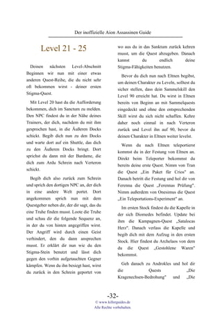 Der inoffizielle Aion Assassinen Guide


        Level 21 - 25                                wo aus du in das Sanktum zurück kehren
                                                     musst, um die Quest abzugeben. Danach
                                                     kannst      du       endlich     deine
  Deinen nächsten Level-Abschnitt                    Stigma-Fähigkeiten benutzen.
Beginnen wir nun mit einer etwas
                                                       Bevor du dich nun nach Eltnen begibst,
anderen Quest-Reihe, die du nicht sehr
                                                     um deinen Charakter zu Leveln, solltest du
oft bekommen wirst - deiner ersten
                                                     sicher stellen, dass dein Sammelskill den
Stigma-Quest.
                                                     Level 90 erreicht hat. Du wirst in Eltnen
  Mit Level 20 hast du die Aufforderung              bereits von Beginn an mit Sammelquests
bekommen, dich im Sanctum zu melden.                 eingedeckt und ohne den entsprechenden
Den NPC findest du in der Nähe deines                Skill wirst du sich nicht schaffen. Kehre
Trainers, der dich, nachdem du mit ihm               daher noch einmal in nach Verteron
gesprochen hast, in die Äußeren Docks                zurück und Level ihn auf 90, bevor du
schickt. Begib dich nun zu den Docks                 deinen Charakter in Eltnen weiter levelst.
und warte dort auf ein Shuttle, das dich
                                                       Wenn du nach Eltnen teleportierst
zu den Äußeren Docks bringt. Dort
                                                     kommst du in der Festung von Eltnen an.
sprichst du dann mit der Bardame, die
                                                     Direkt beim Teleporter bekommst du
dich zum Ardu Schrein nach Verteron
                                                     bereits deine erste Quest. Nimm von Tran
schickt.
                                                     die Quest „Ein Paket für Crios" an.
  Begib dich also zurück zum Schrein                 Danach betritt die Festung und hol dir von
und sprich den dortigen NPC an, der dich             Ferenna die Quest „Ferennas Prüfung".
in eine andere Welt portet. Dort                     Nimm außerdem von Onesimus die Quest
angekommen sprich nun mit dem                        „Ein Teleportations-Experiment" an.
Questgeber neben dir, der dir sagt, das du
                                                       Im ersten Stock findest du die Kapelle in
eine Truhe finden musst. Loote die Truhe
                                                     der sich Diomedes befindet. Update bei
und schau dir die folgende Sequenz an,
                                                     ihm die Kampagnen-Quest „Satalocas
in der du von hinten angegriffen wirst.
                                                     Herz". Danach verlass die Kapelle und
Der Angriff wird durch einen Geist
                                                     begib dich mit dem Aufzug in den ersten
verhindert, den du dann ansprechen
                                                     Stock. Hier findest du Archelaos von dem
musst. Er erklärt dir nun wie du den
                                                     du die Quest „Gestohlene Waren"
Stigma-Stein benutzt und lässt dich
                                                     bekommst.
gegen den vorhin aufgetauchten Gegner
kämpfen. Wenn du ihn besiegt hast, wirst               Geh danach zu Androkles und hol dir
du zurück in den Schrein geportet von                die            Quests           „Die
                                                     Kragenechsen-Bedrohung"   und   „Die



                                              -32-
                                      © www.killerguides.de
                                      Alle Rechte vorbehalten.
 