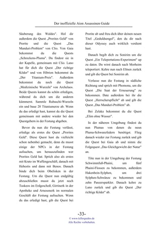 Der inoffizielle Aion Assassinen Guide

Säuberung des Waldes". Hol dir                      Prorite ab und freu dich über deinen neuen
außerdem die Quest „Prorites Geld" von              Titel „Geduldsengel", den du dir nach
Prorite    und     die     Quest    „Das            dieser Odyssey auch wirklich verdient
Manduri-Problem" von Clio. Von Gaia                 hast.
bekommst         du       die      Quests             Danach begib dich zu Sonirim um die
„Schreckens-Pluma". Du findest sie in               Quest „Ein Teleportations-Experiment" up
der Kapelle, gemeinsam mit Clio. Lano               zu daten. Du wirst danach nach Morheim
hat für dich die Quest „Der richtige                teleportiert. Kehre nun nach Eltnen zurück
Köder" und von Hibrion bekommst du                  und gib die Quest bei Sonirim ab.
„Der     Titanium-Preis".       Außerdem
                                                      Verlasse nun die Festung in südliche
bekommst      du     noch     die   Quest
                                                    Richtung und sprich mit Phomona, um die
„Medizinische Wurzeln" von Archelaos.
                                                    Quest „Die Saat der Erneuerung" zu
Beide Quests kannst du schön erledigen,
                                                    bekommen. Date außerdem bei ihr die
während du dich um die anderen
                                                    Quest „Herrscherspflicht" ab und gib die
kümmerst. Sammle Rubaschi-Wurzeln
                                                    Quest „Das Manduri-Problem" ab.
ein und baue 20 Titaniumerze ab. Wenn
du das erledigt hast, kannst du die Quest             Bei Zelaka bekommst du die Quest
gemeinsam mit andere wieder bei den                 „Elim ohne Wasser".
Questgebern in der Festung abgeben.
                                                      In der näheren Umgebung findest du
  Bevor du nun die Festung verlässt,                nun Plumas von denen du neun
erledige als erstes die Quest „Prorites             Pluma-Schwanzfedern benötigst. Flieg
Geld". Diese Quest hast du vielleicht               danach wieder zur Festung zurück und gib
schon nebenbei gemacht, denn du musst               die Quest bei Gaia ab und nimm die
einige der NPCs in der Festung                      Folgequest „Das Gleichgewicht der Natur"
aufsuchen, um herauszufinden wer                    an.
Prorites Geld hat. Sprich also als erstes              Töte nun in der Umgebung der Festung
mit Krato im Waffengeschäft, danach mit             Schwimmfuß-Phaini,        um       fünf
Hebestis und dann mit Benos. Danach                 Phaini-Flossen zu bekommen, außerdem
binde dich beim Obelisken in der                    Hakenbein-Sylphen,       um         drei
Festung. Um die Quest nun endgültig                 Sylphen-Schwänze zu bekommen und
abzuschließen musst du jetzt noch                   zehn Panzersparkler. Danach kehre zu
Tuskeos im Erdgeschoß, Girrinerk in der             Lano zurück und gib die Quest „Der
Apotheke und Arnesonerk im normalen                 richtige Köder" ab.
Geschäft der Festung aufsuchen. Wenn
du das erledigt hast, gib die Quest bei



                                             -33-
                                     © www.killerguides.de
                                     Alle Rechte vorbehalten.
 