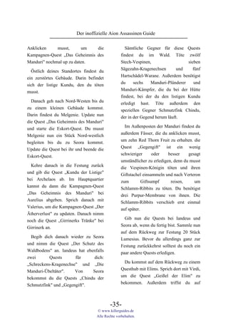 Der inoffizielle Aion Assassinen Guide

Anklicken     musst,       um  die                  Sämtliche Gegner für diese Quests
Kampagnen-Quest „Das Geheimnis des                findest du im Wald. Töte zwölf
Manduri" nochmal up zu daten.                     Stech-Vespinen,                  sieben
                                                  Sägezahn-Kragenechsen      und     fünf
  Östlich deines Standortes findest du
                                                  Hartschädel-Warane. Außerdem benötigst
ein zerstörtes Gebäude. Darin befindet
                                                  du     sechs   Manduri-Plünderer    und
sich der listige Kundu, den du töten
                                                  Manduri-Kämpfer, die du bei der Hütte
musst.
                                                  findest, bei der du den listigen Kundu
  Danach geh nach Nord-Westen bis du              erledigt hast. Töte außerdem den
zu einem kleinen Gebäude kommst.                  speziellen Gegner Schmutzfink Chindu,
Darin findest du Melgenie. Update nun             der in der Gegend herum läuft.
die Quest „Das Geheimnis des Manduri"
und starte die Eskort-Quest. Du musst               Im Außenposten der Manduri findest du
Melgenie nun ein Stück Nord-westlich              außerdem Fässer, die du anklicken musst,
begleiten bis du zu Seora kommst.                 um zehn Red Thorn Fruit zu erhalten. die
Update die Quest bei ihr und beende die           Quest „Gegengift" ist ein wenig
Eskort-Quest.                                     schwieriger       oder   besser    gesagt
                                                  umständlicher zu erledigen, denn du musst
  Kehre danach in die Festung zurück              die Vespinen-Königin töten und ihren
und gib die Quest „Kundu der Listige"             Giftstachel einsammeln und nach Verteron
bei Archelaos ab. Im Hauptquartier                zum         Giftsumpf     reisen,     um
kannst du dann die Kampagnen-Quest                Schlamm-Ribbits zu töten. Du benötigst
„Das Geheimnis des Manduri" bei                   drei Purpur-Membrane von ihnen. Die
Aurelius abgeben. Sprich danach mit               Schlamm-Ribbits verschieb erst einmal
Valerius, um die Kampagnen-Quest „Der             auf später.
Ätherverlust" zu updaten. Danach nimm
                                                    Gib nun die Quests bei Iandeus und
noch die Quest „Girrinerks Tränke" bei
                                                  Seora ab, wenn du fertig bist. Sammle nun
Girrinerk an.
                                                  auf dem Rückweg zur Festung 20 Stück
  Begib dich danach wieder zu Seora
                                                  Lumesius. Bevor du allerdings ganz zur
und nimm die Quest „Der Schutz des
                                                  Festung zurückkehrst solltest du noch ein
Waldbodens" an. Iandeus hat ebenfalls
                                                  paar andere Quests erledigen.
zwei       Quests      für     dich:
                                                    Du kommst auf dem Rückweg zu einem
„Schreckens-Kragenechse" und „Die
                                                  Questhub mit Elims. Sprich dort mit Virdi,
Manduri-Übeltäter".    Von     Seora
                                                  um die Quest „Geißel der Elim" zu
bekommst du die Quests „Chindu der
                                                  bekommen. Außerdem triffst du auf
Schmutzfink" und „Gegengift".



                                           -35-
                                   © www.killerguides.de
                                   Alle Rechte vorbehalten.
 