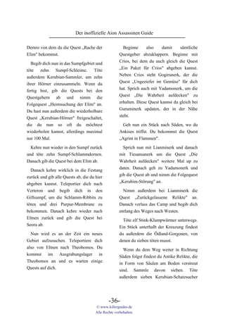 Der inoffizielle Aion Assassinen Guide

Demro von dem du die Quest „Rache der                  Beginne      also   damit   sämtliche
Elim" bekommst.                                      Questgeber abzuklappern. Beginne mit
                                                     Crios, bei dem du auch gleich die Quest
  Begib dich nun in das Sumpfgebiet und
                                                     „Ein Paket für Crios" abgeben kannst.
töte zehn Sumpf-Schleime. Töte
                                                     Neben Crios steht Gogirunerk, der die
außerdem Kerubian-Sammler, um zehn
                                                     Quest „Ungeziefer im Gemüse" für dich
ihrer Hörner einzusammeln. Wenn du
                                                     hat. Sprich auch mit Yadamonerk, um die
fertig bist, gib die Quests bei den
                                                     Quest „Die Wahrheit aufdecken" zu
Questgebern ab und nimm die
                                                     erhalten. Diese Quest kannst du gleich bei
Folgequest „Heimsuchung der Elim" an.
                                                     Guruminerk updaten, der in der Nähe
Du hast nun außerdem die wiederholbare
                                                     steht.
Quest „Kerubian-Hörner" freigeschaltet,
die du nun so oft du möchtest                          Geh nun ein Stück nach Süden, wo du
wiederholen kannst, allerdings maximal               Ankises triffst. Du bekommst die Quest
nur 100 Mal.                                         „Agrint in Flammen".

  Kehre nun wieder in den Sumpf zurück                 Sprich nun mit Lianminerk und danach
und töte zehn Sumpf-Schlammdornen.                   mit Tiesansanerk um die Quest „Die
Danach gib die Quest bei dem Elim ab.                Wahrheit aufdecken" weitere Mal up zu
                                                     daten. Danach geh zu Yadamonerk und
  Danach kehre wirklich in die Festung
                                                     gib die Quest ab und nimm die Folgequest
zurück und gib alle Quests ab, die du hier
                                                     „Kerubim-Störung" an.
abgeben kannst. Teleportier dich nach
Verteron und begib dich in den                         Nimm außerdem bei Lianminerk die
Giftsumpf, um die Schlamm-Ribbits zu                 Quest „Zurückgelassene Relikte" an.
töten und drei Purpur-Membrane zu                    Danach verlass das Camp und begib dich
bekommen. Danach kehre wieder nach                   entlang des Weges nach Westen.
Eltnen zurück und gib die Quest bei                    Töte elf Stink-Klumpwürmer unterwegs.
Seora ab.                                            Ein Stück unterhalb der Kreuzung findest
  Nun wird es an der Zeit ein neues                  du außerdem die Ödland-Gorgonen, von
Gebiet aufzusuchen. Teleportiere dich                denen du sieben töten musst.
also von Eltnen nach Theobomos. Du                     Wenn du dem Weg weiter in Richtung
kommst im Ausgrabungslager in                        Süden folgst findest du Antike Relikte, die
Theobomos an und es warten einige                    in Form von Säulen am Boden verstreut
Quests auf dich.                                     sind. Sammle davon sieben. Töte
                                                     außerdem sieben Kerubian-Schatzsucher




                                              -36-
                                      © www.killerguides.de
                                      Alle Rechte vorbehalten.
 