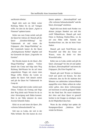 Der inoffizielle Aion Assassinen Guide

und Kerub-Arbeiter.                                Quests updaten - „Herrscherpflicht" und
                                                   „Die verlorene Schmuckschatulle" und die
   Begib dich noch ein Stück weiter
                                                   Quest „Kuresjagd" annehmen.
Richtung Süden bis du auf Tartagan
triffst, bei dem du die Quest „Agrint in             Begib dich nun direkt nach Norden von
Flammen" updaten kannst.                           deinem jetzigen Standort aus und töte
                                                   zwölf Ödland-Kures. Danach geh nach
  Kehre nun zum Camp zurück und gib
                                                   Osten in Richtung Fäulnis-Mine, wo du
die Quest bei Ankises ab. Danach gib die
                                                   auf eine Hütte stößt. Sammle den
Quest      „Kerubim-Stöhrung"        bei
                                                   Kerubian-Eimer ein, den du beim Feuer
Yadamonerk ab und nimm die
                                                   findest.
Folgequest „Der Shugo-Flüchtling" an.
Bei Lianminerk kannst du die Quest                  Danach geh nach Nord-Westen zum
„Zurückgelassene Relikte" abgeben und              Wasserfall und fülle den Eimer mit
bei Gorunerkt die Quest „Ungeziefer im             Wasser, wenn du direkt vor dem
Gemüse".                                           Wasserfall stehst.

  Bei Hecuba kannst du die Quest „Der                Kehre nun zu Lodas zurück und gib die
Shugo-Flüchtling" updaten. Verlass                 Quest „Kuresjagd" bei ihm ab und update
danach das Camp und folge dem Weg                  die Quest „Herrscherpflicht" und nimm die
Richtung Süd-Westen bis du auf einen               Folgequest „Die Elim-Tragödie" an.
umgestürzten Wagen mit einem toten                   Danach geh nach Westen zu Satalocas
Shugo triffst. Klicke die Leiche an                Gruft und sprich mit Kimeia. Sei aber
update die Quest. Geh danach zurück                vorbereitet, dass du für die nächsten drei
und gib die Quest bei Yadamonerk im                Minuten von zahlreichen Acheron-Draken
Camp ab.                                           angegriffen wirst. Daher solltest du vorher
  Danach begib dich wieder zurück nach             sicher gehen, dass deine Lebensenergie
Eltnen. Verlasse die Festung und folge             auf maximum ist und du genügend Tränke
dem Weg direkt nach Westen bis du zu               bei der Hand hast. Du musst mindestens
einer Abzweigung nach Süden kommst.                drei töten und diese Quest ist generell
Dort in der Nähe müsstest du einen                 leichter in der Gruppe zu erledigen, wenn
Juwelen Schatulle finden.                          du die Möglichkeit dazu hast.

  Klick sie an und nimm die Quest „Die              Wenn du das erledigt hast update die
verlorene Schmuckschatulle" an.                    Kampagnen-Quest    „Satalocas  Herz"
                                                   wieder bei Kimeia.
 Geh nun zu Lodas, der sich in der
Nähe befindet. Bei ihm kannst du zwei



                                            -37-
                                    © www.killerguides.de
                                    Alle Rechte vorbehalten.
 