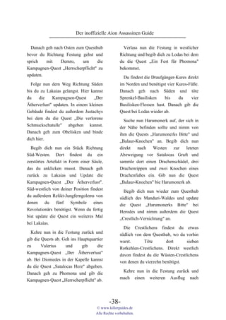 Der inoffizielle Aion Assassinen Guide

  Danach geh nach Osten zum Questhub                 Verlass nun die Festung in westlicher
bevor du Richtung Festung gehst und                Richtung und begib dich zu Lodas bei dem
sprich   mit    Demro,     um     die              du die Quest „Ein Fest für Phomona"
Kampagnen-Quest „Herrscherpflicht" zu              bekommst.
updaten.                                             Du findest die Draufgänger-Kures direkt
  Folge nun dem Weg Richtung Süden                 im Norden und benötigst vier Kures-Füße.
bis du zu Lakaias gelangst. Hier kannst            Danach geh nach Süden und töte
du     die   Kampagnen-Quest       „Der            Sprenkel-Basilisken     bis  du    vier
Ätherverlust" updaten. In einem kleinen            Basilisken-Flossen hast. Danach gib die
Gebäude findest du außerdem Justachys              Quest bei Lodas wieder ab.
bei dem du die Quest „Die verlorene                  Suche nun Harumonerk auf, der sich in
Schmuckschatulle" abgeben kannst.                  der Nähe befinden sollte und nimm von
Danach geh zum Obelisken und binde                 ihm die Quests „Harumonerks Bitte" und
dich hier.                                         „Balaur-Knochen" an. Begib dich nun
  Begib dich nun ein Stück Richtung                direkt   nach   Westen     zur  letzten
Süd-Westen. Dort findest du ein                    Abzweigung vor Satalocas Gruft und
zerstörtes Artefakt in Form einer Säule,           sammle dort einen Drachenschädel, drei
das du anklicken musst. Danach geh                 Drachenrippen und zwei Knochen eines
zurück zu Lakaias und Update die                   Drachenfußes ein. Gib nun die Quest
Kampagnen-Quest „Der Ätherverlust".                „Balaur-Knochen" bie Harumonerk ab.
Süd-westlich von deiner Position findest             Begib dich nun wieder zum Questhub
du außerdem Relikt-Jungferngolems von              südlich des Manduri-Waldes und update
denen     du    fünf    Symbole    eines           die Quest „Harumonerks Bitte" bei
Revolutionärs benötigst. Wenn du fertig            Herodes und nimm außerdem die Quest
bist update die Quest ein weiteres Mal             „Crestlich-Vernichtung" an.
bei Lakaias.
                                                     Die Crestlichens findest du etwas
  Kehre nun in die Festung zurück und
                                                   südlich von dem Questhub, wo du vorhin
gib die Quests ab. Geh ins Hauptquartier
                                                   warst.      Töte        dort      sieben
zu      Valerius    und      gib    die
                                                   Rotkehlen-Crestlichens. Direkt westlich
Kampagnen-Quest „Der Ätherverlust"
                                                   davon findest du die Wüsten-Crestlichens
ab. Bei Diomedes in der Kapelle kannst
                                                   von denen du vierzehn benötigst.
du die Quest „Satalocas Herz" abgeben.
                                                    Kehre nun in die Festung zurück und
Danach geh zu Phomona und gib die
                                                   mach einen weiteren Ausflug nach
Kampagnen-Quest „Herrscherpflicht" ab.



                                            -38-
                                    © www.killerguides.de
                                    Alle Rechte vorbehalten.
 