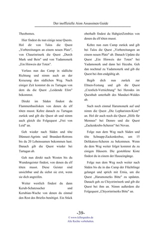Der inoffizielle Aion Assassinen Guide

Theobomos.                                          oberhalb findest du HabgierZombies von
                                                    denen du elf töten musst.
  Hier findest du nun einige neue Quests.
Hol dir von Talos die Quest                           Kehre nun zum Camp zurück und gib
„Vorbereitungen an einem neuen Platz",              bei Talos die Quest „Vorbereitungen an
von Chaurinrinerk die Quest „Durch                  einem neuen Platz" ab. Danach Update die
Mark und Bein" und von Yadamonerk                   Quest „Ein Hinweis der Toten" bei
„Ein Hinweis der Toten".                            Yadamonerk und dann bei Hecuba. Geh
                                                    dan nochmal zu Yadamonerk und gib die
  Verlass nun das Camp in südliche
                                                    Quest bei ihm endgültig ab.
Richtung und nimm auch an der
Kreuzung den südlichen Weg. Nach                      Begib     dich    nun    zurück   zur
einiger Zeit kommst du zu Tartagan von              Eltnen-Festung und gib die Quest
dem du die Quest „Leidende Elim"                    „Crestlich-Vernichtung" bei Herodes im
bekommst.                                           Questhub unterhalb des Manduri-Waldes
                                                    ab.
  Direkt   im    Süden    findest  du
Flammenbasilisken von denen du elf                    Such noch einmal Harumonerk auf und
töten musst. Kehre danach zu Tartagan               nimm die Quest „Die Lepharisten-Kiste"
zurück und gib die Quest ab und nimm                an. Hol dir auch noch die Quest „Hilfe für
auch gleich die Folgequest „Frei von                Memnes" bei Demro und die Quest
Leid" an.                                           „Zackenkrebs-Scheren" bei Novan.

  Geh wieder nach Süden und töte                      Folge nun dem Weg nach Süden und
Dünnast-Agrints und Brandast-Rotrons                töte Schnapp-Zackenkrebse, um 15
bis du 20 Lebenssamen bekommen hast.                Delikatess-Scheren zu bekommen. Wenn
Danach gib die Quest wieder bei                     du dem Weg weiter folgst kommst du zu
Tartagan ab.                                        einigen Häusern. Die gestohlene Kiste
                                                    findest du in einem der Hauseingänge.
  Geh nun direkt nach Westen bis du
Wundengeister findest, von denen du elf               Folge nun dem Weg noch weiter nach
töten musst. Diese Geister sind                     Süden bis du in das Camp der Flüchtlinge
unsichtbar und du siehst sie erst, wenn             gelangst und sprich mit Ernia, um die
sie dich angreifen.                                 Quest „Harumonerks Bitte" zu updaten.
                                                    Danach geh zu Chiyorinrinerk und gib die
  Weiter westlich findest du dann
                                                    Quest bei ihm an. Nimm außerdem die
Kerub-Schatzsucher                    und
                                                    Folgequest „Chiyorinrinerks Bitte" an.
Kerubian-Wache von denen du einmal
den Rest des Briefes benötigst. Ein Stück



                                             -39-
                                     © www.killerguides.de
                                     Alle Rechte vorbehalten.
 
