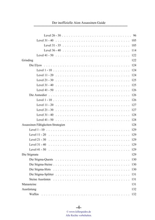 Der inoffizielle Aion Assassinen Guide


                   Level 26 - 30 . . . . . . . . . . . . . . . . . . . . . . . . . . . . . . 96
             Level 31 - 40 . . . . . . . . . . . . . . . . . . . . . . . . . . . . . . . . 105
                   Level 31 - 35 . . . . . . . . . . . . . . . . . . . . . . . . . . . . . 105
                   Level 36 - 40 . . . . . . . . . . . . . . . . . . . . . . . . . . . . . 114
             Level 41 - 50 . . . . . . . . . . . . . . . . . . . . . . . . . . . . . . . . 122
Grinding                                                                                   122
     Die Elyos . . . . . . . . . . . . . . . . . . . . . . . . . . . . . . . . . . . . . 124
             Level 1 - 10 . . . . . . . . . . . . . . . . . . . . . . . . . . . . . . . . . 124
             Level 11 - 20 . . . . . . . . . . . . . . . . . . . . . . . . . . . . . . . . 124
             Level 21 - 30 . . . . . . . . . . . . . . . . . . . . . . . . . . . . . . . . 125
             Level 31 - 40 . . . . . . . . . . . . . . . . . . . . . . . . . . . . . . . . 125
             Level 41 - 50 . . . . . . . . . . . . . . . . . . . . . . . . . . . . . . . . 126
     Die Asmodier . . . . . . . . . . . . . . . . . . . . . . . . . . . . . . . . . . . 126
             Level 1 - 10 . . . . . . . . . . . . . . . . . . . . . . . . . . . . . . . . . 126
             Level 11 - 20 . . . . . . . . . . . . . . . . . . . . . . . . . . . . . . . . 127
             Level 21 - 30 . . . . . . . . . . . . . . . . . . . . . . . . . . . . . . . . 127
             Level 31 - 40 . . . . . . . . . . . . . . . . . . . . . . . . . . . . . . . . 128
             Level 41 - 50 . . . . . . . . . . . . . . . . . . . . . . . . . . . . . . . . 128
Assassinen Fähigkeiten-Strategien                                                          128
     Level 1 - 10 . . . . . . . . . . . . . . . . . . . . . . . . . . . . . . . . . . . . 129
     Level 11 - 20 . . . . . . . . . . . . . . . . . . . . . . . . . . . . . . . . . . . 129
     Level 21 - 30 . . . . . . . . . . . . . . . . . . . . . . . . . . . . . . . . . . . 129
     Level 31 - 40 . . . . . . . . . . . . . . . . . . . . . . . . . . . . . . . . . . . 129
     Level 41 - 50 . . . . . . . . . . . . . . . . . . . . . . . . . . . . . . . . . . . 129
Die Stigmata                                                                               129
     Die Stigma-Quests . . . . . . . . . . . . . . . . . . . . . . . . . . . . . . . . 130
     Die Stigma-Steine . . . . . . . . . . . . . . . . . . . . . . . . . . . . . . . . . 130
     Die Stigma-Slots . . . . . . . . . . . . . . . . . . . . . . . . . . . . . . . . . 130
     Die Stigma-Splitter . . . . . . . . . . . . . . . . . . . . . . . . . . . . . . . . 131
     Steine Ausrüsten . . . . . . . . . . . . . . . . . . . . . . . . . . . . . . . . . 131
Manasteine                                                                                 131
Ausrüstung                                                                                 132
     Waffen . . . . . . . . . . . . . . . . . . . . . . . . . . . . . . . . . . . . . . 132



                                             -4-
                                    © www.killerguides.de
                                    Alle Rechte vorbehalten.
 