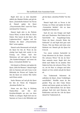 Der inoffizielle Aion Assassinen Guide

  Begib dich nun zu dem Questhub                   gib die Quest „Kerubian-Waffen" bei ihm
südlich des Manduri-Waldes und gib die             ab.
Quest „Zackenkrebs-Scheren" bei Novan                Danach begib dich zu Novan in der
ab.    Danach    update    die     Quest           Festung von Eltnen und update die Quest
„Choyorinrinerks Bitte" zuerst bei Taera           „Vertrauliche Befehle". Gib sie dann
und danach bei Telamone.                           endgültig bei Herodes ab.
  Danach begib dich in die Östliche                  Such dir nun eine Gruppe und begib
Eracus Wüste, in deren Mitte du Alexis             dich nach Theobomos. Dort findest du ein
findest. Hier kannst du die Quest „Die             Such-Schild    im    Ausgrabungs-Camp.
Lepharisten-Kiste" abgeben und bei                 Nimm die Quest „Gesucht: Rokes das
Sandinas die Quest „Chiyorinrinerks                Schlitzohr" an und begib dich ganz nach
Bitte" weiter updaten.                             Westen. Töte nun Rokes und nimm seine
  Danach suche Harumonerk auf und gib              Halskette mit. Danach gib die Quest bei
die Quest bei ihm ab. Wenn du das                  Crios ab.
erledigt hast begib dich zurück in die
                                                     Von einem weiteren Suchschild im
Festung von Eltnen. Such hier
                                                   Camp bekommst du die Quest „Gesucht:
Malonimus auf und update die Quest
                                                   Die schwarze Witwe" für die du Sinis‘
„Der Kaidan-Gefangene" und nimm die
                                                   Haar sammeln musst. Begib dich also
Quest „Vertrauliche Befehle" an.
                                                   direkt nach Süden bis du anstehst. Dort
  Geh danach zu Memnes und update die              findest du Sinis, die schwarze Witwe. Töte
Quest „Hilfe für Memnes". Danach begib             sie, um ihr Haar zu erlangen und kehre
dich ins Sanctum und such Coeus in der             danach zu Crios zurück und gib die Quest
Bibliothek der Weisen auf. Update bei              ab.
ihm die Quest ein weiteres Mal. Kehre                Von Yadamonerk bekommst du
nach Eltnen zurück.                                außerdem die Quest „Einen Verdächtigen
  Suche Memnes auf und gib die Quest               ausschließen". Hierführ musst du den
bei ihm ab. Nimm die Folgequest                    geraden Weg aus dem Camp hinaus
„Kerubian-Waffen" an.                              nehmen und immer gerade aus laufen, bis
                                                   du an das Süd-westliche Eck der Karte
  Nimm nun den Weg in Richtung
                                                   gelangst. Such dort nach Hamerun, den
Fäulnis-Mine     und     töte      dort
                                                   Kräftezehrer und töte ihn. Gib die Quest
Kerubian-Kämpfer um eine von ihren
                                                   danach bei Yadamonerk ab.
Waffen zu erlangen. Begib dich nun ins
Sanctum zu Coeus in der Bibliothek und




                                            -40-
                                    © www.killerguides.de
                                    Alle Rechte vorbehalten.
 