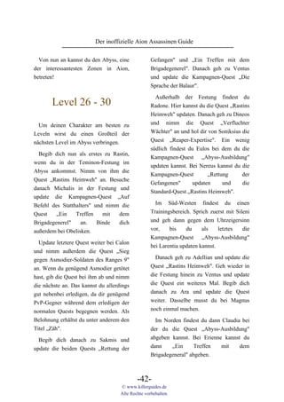 Der inoffizielle Aion Assassinen Guide

  Von nun an kannst du den Abyss, eine             Gefangen" und „Ein Treffen mit dem
der interessantesten Zonen in Aion,                Brigadegenerel". Danach geh zu Ventus
betreten!                                          und update die Kampagnen-Quest „Die
                                                   Sprache der Balaur".

                                                     Außerhalb der Festung findest du
       Level 26 - 30                               Radone. Hier kannst du die Quest „Rastins
                                                   Heimweh" updaten. Danach geh zu Dineos
  Um deinen Charakter am besten zu                 und nimm die Quest „Verfluchter
Leveln wirst du einen Großteil der                 Wächter" an und hol dir von Soniksius die
nächsten Level im Abyss verbringen.                Quest „Reaper-Expertise". Ein wenig
                                                   südlich findest du Eulos bei dem du die
  Begib dich nun als erstes zu Rastin,
                                                   Kampagnen-Quest „Abyss-Ausbildung"
wenn du in der Teminon-Festung im
                                                   updaten kannst. Bei Nereus kannst du die
Abyss ankommst. Nimm von ihm die
                                                   Kampagnen-Quest         „Rettung      der
Quest „Rastins Heimweh" an. Besuche
                                                   Gefangenen"       updaten     und     die
danach Michalis in der Festung und
                                                   Standard-Quest „Rastins Heimweh".
update die Kampagnen-Quest „Auf
Befehl des Statthalters" und nimm die                Im Süd-Westen findest du einen
Quest    „Ein    Treffen    mit  dem               Trainingsbereich. Sprich zuerst mit Sileni
Brigadegenerel"    an.    Binde  dich              und geh dann gegen dem Uhrzeigersinn
außerdem bei Obelisken.                            vor,    bis    du     als    letztes   die
                                                   Kampagnen-Quest „Abyss-Ausbildung"
  Update letztere Quest weiter bei Calon
                                                   bei Larentia updaten kannst.
und nimm außerdem die Quest „Sieg
gegen Asmodier-Soldaten des Ranges 9"                Danach geh zu Adellian und update die
an. Wenn du genügend Asmodier getötet              Quest „Rastins Heimweh". Geh wieder in
hast, gib die Quest bei ihm ab und nimm            die Festung hinein zu Ventus und update
die nächste an. Das kannst du allerdings           die Quest ein weiteres Mal. Begib dich
gut nebenbei erledigen, da dir genügend            danach zu Ara und update die Quest
PvP-Gegner während dem erledigen der               weiter. Dasselbe musst du bei Magnus
normalen Quests begegnen werden. Als               noch einmal machen.
Belohnung erhältst du unter anderem den              Im Norden findest du dann Claudia bei
Titel „Zäh".                                       der du die Quest „Abyss-Ausbildung"
  Begib dich danach zu Sakmis und                  abgeben kannst. Bei Erienne kannst du
update die beiden Quests „Rettung der              dann    „Ein      Treffen  mit     dem
                                                   Brigadegeneral" abgeben.



                                            -42-
                                    © www.killerguides.de
                                    Alle Rechte vorbehalten.
 