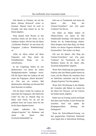 Der inoffizielle Aion Assassinen Guide

  Geh danach zu Clatanan, um mit    der             Geh nun zu Tienshunerk und nimm die
Quest „Rastins Heimweh" weiter       zu            Quests        „Der     Ring      des
kommen. Danach musst du noch         zu            Untoten-Vernichters" und „Ein guter
Erysiphe und dann kannst du sie     bei            Verdienst" bei ihm an.
Rastin abgeben.                                     Ein Stück im Süden findest du
  Flieg danach nach Westen zu den                  Odium-Golems von denen du fünf
einzelnen Inseln auf der Karte, wo du              Grünkristalle benötigst. Geh danach nach
Labdacus findest. Gib bei ihm die Quest            Norden bis du Grabes-Krieger findest.
„Verfluchter Wächter" ab und nimm die              Diese droppen einen alten Ring. Ein Stück
Folgequest „Ladacus‘ Rehabilitierung"              östlich von diesen Gegnern befinden sich
an.                                                Geistzerstörer. Töte sieben von ihnen.

  Achte im Abyss immer auf deine                    Gib nun die Quests „Der Ring des
Flugzeiten und flieg durch die                     Untoten-Vernichters" und „Ein guter
Portalähnlichen Ringe, um    sie                   Verdienst" bei Tienshunerk ab. Bei
aufzufrischen.                                     Deidamia kannst du die Quest „Das
                                                   Zwielicht-Schlachtfeld" abgeben.
  In der Umgebung findest du nun
Qualenseelen von denen du sieben                     Wenn Siels Ostfestung der gegnerischen
Handgelenksschoner betätigen musst.                Fraktion oder den Balaur gehört kannst du
Gib die Quest dann bei Ladacus ab und              Laius, auf der Oberen der einzelnen Insel
nimm die Folgequest „Harter Knochen"               im Süd-Osten aufsuchen und die Quest
an. Töte nun ein weiteres Mal                      „Reaper-Expertise" bei ihm updaten.
Qualenseelen, allerdings um diesmal fünf             Wenn Siels Westfestung in den Händen
harte Knochen zu erhalten.                         der Asmodier oder Balaur ist, kannst du
  Gib die Quest wieder bei Ladacus ab              die Quest bei Chrysaor, auf der Unteren
und nimm die Folgequest „Der Dolch der             der beiden Inseln, abgeben.
Liebe" bei ihm an. Danach flieg ein                  Kehre nun zur Festung zurück und begib
Stück nach Osten, bis du auf der                   dich dann nach Norden, in den Westen der
größeren Insel auf Lamia stösst bei der            einzelnen   Insel    und    update   die
du die Quest abgeben kannst.                       Kampagnen-Quest        „Rettung      der
  Update     außerdem       die Quest              Gefangenen".
„Reaper-Expertise" bei Deidamia und                  Wenn die Schwefelbaum-Festung von
nimm        die        Quest    „Das               den gegnerischen Fraktionen beherrscht
Zwielicht-Schlachtfeld" an.                        wird, begib dich in Süd-östliche Richtung



                                            -43-
                                    © www.killerguides.de
                                    Alle Rechte vorbehalten.
 