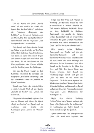Der inoffizielle Aion Assassinen Guide

an.                                                    Folge nun dem Weg nach Westen in
                                                     Richtung Lava-Feld und klicke die leere
  Gib bei Acaste die Quest „Besser
                                                     Wasserflassche in deinem Inventar an.
essen" ab und danach bei Alexis die
                                                     Geh danach Richtung Reliktfeld. Biege
Quest „Das Ksellid-Problem" und nimm
                                                     vor dem Reliktfeld in Richtung
die    Folgequest    „Endymion       der
                                                     Zauberquell von Anathe ab. Danach
Behäbige" an. Sprich mit Kalitrates, um
                                                     solltest du ziemlich bald auf Ernia treffen
die Quest „Die Bitte des Späherführers"
                                                     von der du die Quest „Mutters Andenken"
abzuschließen und die Folgequest „Der
                                                     bekommst. Von Turiel bekommst du die
Scolopen-Stachel" anzunehmen.
                                                     Quest „Auf der Suche nach Trinkwasser".
   Geh danach nach Osten in das Gebiet
der Wüste bevor du wieder auf den Weg                  Geh      danach     weiter    Richtung
triffst. Dort findest du Rassel-Scolopens,           Zauberquell von Anathe und töte die
von denen du zehn töten musst. Begib                 Beobachter-Patrouille       und       die
dich danach in den Nord-westlichen Teil              Beobachter-Wächter, bis du eine Halskette
der Wüste, der an das Gebiet um den                  mit rosa Perlen und einen Ohrringe mit
Untergrundtempel von Eracus schließt                 schwarzen Perlen bekommen hast. Geh
und töte dort Endymion den Behäbigen.                danach zu der Fontaine in der Mitte des
                                                     Sees und fülle den leeren Eimer aus
  Gib nun die Quests wieder ab. Bei                  deinem Inventar. Kehr danach ins
Kalitrates bekommst du außerdem die                  Flüchtlings-Lager zurück und gib die
Folgequest „Basilisken-Entfernung" und               Quest bei Ernia ab und nimm die
bei Demokritos kannst du „Bericht an                 Folgequest „Die Reise nach Agairon" an.
Castor" annehmen.                                    Klicke danach auf den Wasser-Tank in der
  Besuch nun Castor, der sich ein Stück              Mitte der Siedlung und dann geh zu Turiel
westlich befindet. Und gib die Quests                und gib die Quest ab. Nimm außerdem die
„Bericht an Castor" und „Töten für                   Folge-Quest „Ein Dankeschön für
Castor" ab.                                          Mabangtah" an.

  Flieg danach in das Dorf Agairon. Geh                Begib     dich      danach     Richtung
nun zu Hannet und nimm die Quest                     Prellus-Ödland nach Westen und date die
„Brief an Ophelos" an. Danach geh zu                 Quest „Ein Dankeschön für Mabtangtah"
Asclepius      und      frische      die             bei Mabtangtah up. Kehre danach zu
Kampagnen-Quest „Etwas im Wasser"                    Turiel zurück und gib die Quest ab.
auf.                                                  Sprich danach mit Teos und update die
                                                     Quest „Die Reise nach Agairon". Du



                                              -45-
                                      © www.killerguides.de
                                      Alle Rechte vorbehalten.
 
