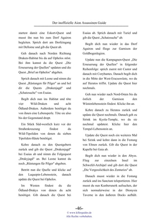 Der inoffizielle Aion Assassinen Guide

startest damit eine Eskort-Quest und                Esaias ab. Sprich danach mit Turiel und
musst ihn nun bis zum Dorf Agairon                  gib die Quest „Schatzsuche" ab.
begleiten. Sprich dort am Dorfeingang                Begib dich nun wieder in das Dorf
mit Dellome und gib die Quest ab.                   Agairon und fliege zur Garnison der
 Geh danach nach Norden Richtung                    Goldbogenlegion.
Draken-Habitat bis du auf Ophelos stöst.
                                                      Update nun die Kampagnen-Quest „Die
Bei ihm kannst du die Quest „Die
                                                    Erneuerung der Quellen" in folgender
Erneuerung der Quellen" updaten und die             Reihenfolge: sprich zuerst mit Castor und
Quest „Brief an Ophelos" abgeben.                   danach mit Corybantes. Danach begib dich
  Sprich danach mit Leone und nimm die              in die Mitte der West-Eracuswüste, wo du
Quest „Rüstungen für Pilger" an und hol             auf Heratos triffst. Update die Quest hier
dir die Quests „Drakenjagd" und                     nochmals.
„Schatzsuche" von Esaias.                             Geh nun wieder nach Nord-Osten bis du
  Begib dich nun ins Habitat und töte               östlich    der        Garnison         den
vier     Wild-Draken       und       acht           Wüstenlebensstein findest. Klicke ihn an.
Ödland-Draken. Außerdem benötigst du                  Kehre danach zu Heratos zurück und
von ihnen eine Lebensperle. Töte sie also           update die Quest nochmals. Danach geh zu
bis der Gegenstand dropt.                           Sirink im Kyola-Temple, wo du sie
  Ein Stück Süd-westlich kurz vor der               nochmal updatest. Klicke hier den
Straßenkreuzung        findest     du               Tempel-Lebensstein an.
Wild-Tipoliden von denen du sieben                    Update die Quest noch ein weiteres Mal
Tipoliden-Häute benötigst.                          bei Sirink und kehre dann in die Festung
  Kehre danach zu den Questgebern                   von Eltnen zurück. Gib die Quest in der
zurück und gib die Quest „Drakenjagd"               Kapelle bei Gaia ab.
bei Esaias ab und nimm die Folgequest                 Begib dich nun wieder in den Abyss.
„Drakyjagd" an. Bei Leone kannst du                 Flieg   zur     einzelnen     Insel     im
noch „Rüstungen für Pilger" abgeben.                Schwefel-Archipel und gib dort die Quest
  Betritt nun die Quelle und klicke auf             „Die Vergesslichkeit des Zenturios" ab.
den     Laquepin-Lebensstein,    danach               Danach musst wieder in die Festung
update die Quest bei Ophelos.                       zurück und ins Sanctum teleportieren. Hier
  Im     Westen   findest  du   die                 musst du nun Kunberunerk aufsuchen, der
Ödland-Drakys von denen du acht                     sich normalerweise in der Dionysia
benötigst. Gib danach die Quest bei                 Taverne in den äußeren Docks aufhält.



                                             -46-
                                     © www.killerguides.de
                                     Alle Rechte vorbehalten.
 