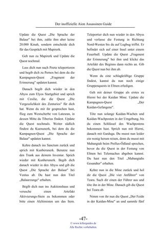 Der inoffizielle Aion Assassinen Guide

Update die Quest „Die Sprache der                  Teleportier dich nun wieder in den Abyss
Balaur" bei ihm, zahle ihm aber keine              und verlasse die Festung in Richtung
20.000 Kinah, sondern entscheide dich              Nord-Westen bis du auf Lugbug triffst. Er
für das Gespräch mit Mapirerk.                     befindet sich auf einer Insel unter einem
                                                   Feuerball. Update die Quest „Fragment
 Geh nun zu Mapirerk und Update die
                                                   der Erinnerung" bei ihm und klicke das
Quest nochmal.
                                                   Artefakt des Beginns dann rechts an. Gib
 Lass dich nun nach Poeta teleportieren            die Quest nun bei ihm ab.
und begib dich zu Pernos bei dem du die
                                                     Wenn du eine schlagkräftige Gruppe
Kampagnen-Quest       „Fragment     der
                                                   findest, kannst du nun noch einige
Erinnerung" updaten kannst.
                                                   Gruppenquests in Eltnen erledigen.
   Danach begib dich wieder in den
                                                    Geh mit deiner Gruppe als erstes zu
Abyss zum Elyos Startgebiet und sprich
                                                   Hierni bei der Kaidan Mine. Update die
mit Cesilie, die die Quest „Die
                                                   Kampagnen-Quest                  „Der
Vergesslichkeit des Zenturios" für dich
                                                   Kaidan-Gefangene".
hat. Wenn du mit ihr gesprochen hast,
flieg zum Westscherbe von Latesran, in               Töte nun solange Kaidan-Wachen und
dessen Mitte du Tiberius findest. Update           Kaidan-Wachposten in der Umgebung, bis
die Quest nochmals. Weiter südlich                 du einen Schlüssel des Wachpostens
findest du Kuenunerk, bei dem du die               bekommen hast. Sprich nun mit Hierni,
Kampagnen-Quest „Die Sprache der                   danach mit Garduga. Du musst nun leider
Balaur" updaten kannst.                            ein wenig herum reisen, denn du musst mit
                                                   Mabangtah beim Prellus-Ödland sprechen,
  Kehre danach ins Sanctum zurück und
                                                   bevor du die Quest in der Festung von
sprich mit Kunberunerk. Benutze nun
                                                   Eltnen bei Telemachus abgeben kannst.
den Trank aus deinem Inventar. Sprich
                                                   Du hast nun den Titel „Mabangtahs
wieder mit Kunberunerk. Begib dich
                                                   Gesandter" erhalten.
danach wieder in den Abyss und gib die
Quest „Die Sprache der Balaur" bei                   Kehre nun in die Mine zurück und hol
Ventus ab. Du hast nun den Titel                   dir die Quest „Die vier Anführer" von
„Balaurzunge" erhalten.                            Teara. Such dir einen der Führer aus und
  Begib dich nun ins Auktionshaus und              töte ihn in der Mine. Danach gib die Quest
verusche          einen       Artefakt             bei Teara ab.
Aktivierungs-Stein zu bekommen oder                  Nimm von ihr nun die Quest „Der Feidn
bitte einen Alchimisten um das Item.               in der Kaidan-Mine" an und sammle fünf




                                            -47-
                                    © www.killerguides.de
                                    Alle Rechte vorbehalten.
 