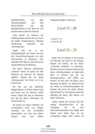 Der inoffizielle Aion Assassinen Guide

Kämpfer-Waffen          von         dem            Fluggeschwindigkeit, aufweisen.
Mamaki-Kämpfern           und       fünf
Streiter-Waffen         von          den
Mamaki-Streitern in der Mine ein. Gib                          Level 31 - 40
die Quest dann wieder bei Teara ab.

 Flieg danach zur Garnison der
Goldbogenlegion und hol dir von Castor             - Level 31 - 35
die beiden Gruppen-Quests „Maranas                 - Level 36 - 40
Anerkennung      verdienen"    und
„Sirenengesang".

  Begib     dich      nun     in  den                          Level 31 - 35
Untergrundtempel von Eracus und töte
dort Eracus-Krieg-Gargoyles um zehn
                                                     Begib dich als nächstes in die Festung
Schwarzsteine zu bekommen. Töte
                                                   von Heirung und sprich in der dortigen
außerdem fünf Decarvia der Faszination
                                                   Kapelle mit Sulates, um die Quest
und drei Decarvia der Betörung.
                                                   „Verlorenes Andenken" zu bekommen.
  Die Quest „Maranas Anerkennung                   Danach sprich mit Loktania und nimm die
verdienen" kannst du gleich auf dem                Quest „Ettin-Beseitigung" an. Begib dich
Rückweg zur Garnison bei Marana                    dann zu Perento und gib die
abgeben. Danach gib die Quest                      Kampagnen-Quest „Auf Befehl von
„Sirenengesang" bei Castor ab in der               Perento" ab und nimm die Quest „Eine
Garnison ab.                                       Botschaft an Sakmis" an. Danach sprich
  Du bist nun mit sämtlichen                       mit Resha im Gemischtwarenladen der
Gruppen-Quests in diesem Gebiet fertig             Festung und nimm die Quest „Reshas
und kannst nun ins Sanctum zurück                  Spezialeintopf" an. Bei Sarantus kannst du
kehren. Begib dich dort zu Idomeneus               außerdem die Quest „Die Ruinen von
und gib die Quest „Schwingen der                   Roah" auffrischen.
Meisterschaft" ab.                                   Verlass danach die Festung und töte
  Du kannst nun deinen Charakter mit               solange   Krummhorn-Abex     in   der
verschiedenen Arten von Flügeln                    Umgebung        bis      du      fünf
ausstatten,  die  alle    verschiedene             Abex-Schwanzknochen hast. Begib dich
Eigenschaften, wie etwa eine höhere                danach nach Süden flieg auf die
Flugzeit     oder     eine      höhere             umliegenden Hügel. Dort solltest du




                                            -48-
                                    © www.killerguides.de
                                    Alle Rechte vorbehalten.
 