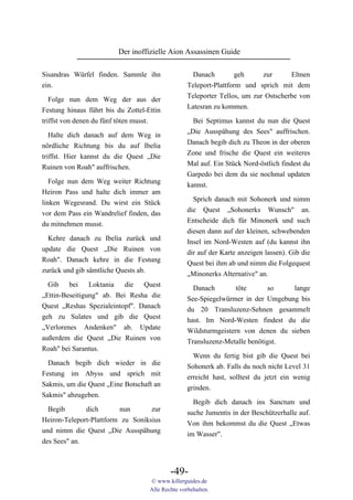 Der inoffizielle Aion Assassinen Guide

Sisandras Würfel finden. Sammle ihn                  Danach         geh     zur      Eltnen
ein.                                               Teleport-Plattform und sprich mit dem
                                                   Teleporter Tellos, um zur Ostscherbe von
   Folge nun dem Weg der aus der
                                                   Latesran zu kommen.
Festung hinaus führt bis du Zottel-Ettin
triffst von denen du fünf töten musst.               Bei Septimus kannst du nun die Quest
                                                   „Die Ausspähung des Sees" auffrischen.
  Halte dich danach auf dem Weg in
                                                   Danach begib dich zu Theon in der oberen
nördliche Richtung bis du auf Ibelia
                                                   Zone und frische die Quest ein weiteres
triffst. Hier kannst du die Quest „Die
                                                   Mal auf. Ein Stück Nord-östlich findest du
Ruinen von Roah" auffrischen.
                                                   Garpedo bei dem du sie nochmal updaten
   Folge nun dem Weg weiter Richtung               kannst.
Heiron Pass und halte dich immer am
                                                     Sprich danach mit Sohonerk und nimm
linken Wegesrand. Du wirst ein Stück
                                                   die Quest „Sohonerks Wunsch" an.
vor dem Pass ein Wandrelief finden, das
                                                   Entscheide dich für Minonerk und such
du mitnehmen musst.
                                                   diesen dann auf der kleinen, schwebenden
  Kehre danach zu Ibelia zurück und                Insel im Nord-Westen auf (du kannst ihn
update die Quest „Die Ruinen von                   dir auf der Karte anzeigen lassen). Gib die
Roah". Danach kehre in die Festung                 Quest bei ihm ab und nimm die Folgequest
zurück und gib sämtliche Quests ab.                „Minonerks Alternative" an.
  Gib    bei    Loktania   die  Quest                Danach        töte      so    lange
„Ettin-Beseitigung" ab. Bei Resha die              See-Spiegelwürmer in der Umgebung bis
Quest „Reshas Spezialeintopf". Danach              du 20 Transluzenz-Sehnen gesammelt
geh zu Sulates und gib die Quest                   hast. Im Nord-Westen findest du die
„Verlorenes Andenken" ab. Update                   Wildsturmgeistern von denen du sieben
außerdem die Quest „Die Ruinen von                 Transluzenz-Metalle benötigst.
Roah" bei Sarantus.
                                                     Wenn du fertig bist gib die Quest bei
  Danach begib dich wieder in die                  Sohonerk ab. Falls du noch nicht Level 31
Festung im Abyss und sprich mit                    erreicht hast, solltest du jetzt ein wenig
Sakmis, um die Quest „Eine Botschaft an            grinden.
Sakmis" abzugeben.
                                                     Begib dich danach ins Sanctum und
  Begib       dich       nun       zur             suche Jumentis in der Beschützerhalle auf.
Heiron-Teleport-Plattform zu Soniksius             Von ihm bekommst du die Quest „Etwas
und nimm die Quest „Die Ausspähung                 im Wasser".
des Sees" an.



                                            -49-
                                    © www.killerguides.de
                                    Alle Rechte vorbehalten.
 