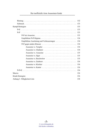 Der inoffizielle Aion Assassinen Guide


     Rüstung . . . . . . . . . . . . . . . . . . . . . . . . . . . . . . . . . . . . . . 132
     Schmuck . . . . . . . . . . . . . . . . . . . . . . . . . . . . . . . . . . . . . . 133
Kampf-Strategien                                                                          133
     PvE . . . . . . . . . . . . . . . . . . . . . . . . . . . . . . . . . . . . . . . . 133
     PvP . . . . . . . . . . . . . . . . . . . . . . . . . . . . . . . . . . . . . . . . 133
           PvP als Assassine . . . . . . . . . . . . . . . . . . . . . . . . . . . . . . 133
           Empfohlene PvP-Stigmas . . . . . . . . . . . . . . . . . . . . . . . . . . 134
           Empfohlene Ausrüstung und Verbesserungen . . . . . . . . . . . . . . . 134
           PvP gegen andere Klassen . . . . . . . . . . . . . . . . . . . . . . . . . 134
                   Assassine vs. Templer . . . . . . . . . . . . . . . . . . . . . . . . 134
                   Assassine vs. Gladiator . . . . . . . . . . . . . . . . . . . . . . . . 134
                   Assassine vs. Assassine . . . . . . . . . . . . . . . . . . . . . . . 135
                   Assassine vs. Jäger . . . . . . . . . . . . . . . . . . . . . . . . . . 135
                   Assassine vs. Beschwörer . . . . . . . . . . . . . . . . . . . . . . 135
                   Assassine vs. Zauberer . . . . . . . . . . . . . . . . . . . . . . . . 136
                   Assassine vs. Kleriker . . . . . . . . . . . . . . . . . . . . . . . . 136
                   Assassine vs. Kantor . . . . . . . . . . . . . . . . . . . . . . . . . 136
     PvPvE . . . . . . . . . . . . . . . . . . . . . . . . . . . . . . . . . . . . . . . 136
Macros                                                                                    136
Kinah-Strategien                                                                          136
Anhang I - Fähigkeiten-Liste                                                              138




                                             -5-
                                    © www.killerguides.de
                                    Alle Rechte vorbehalten.
 
