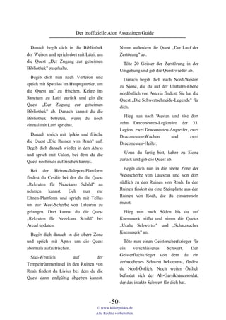 Der inoffizielle Aion Assassinen Guide

  Danach begib dich in die Bibliothek              Nimm außerdem die Quest „Der Lauf der
der Weisen und sprich dort mit Latri, um           Zestörung" an.
die Quest „Der Zugang zur geheimen                  Töte 20 Geister der Zerstörung in der
Bibliothek" zu erhalte.                            Umgebung und gib die Quest wieder ab.
  Begib dich nun nach Verteron und                   Danach begib dich nach Nord-Westen
sprich mit Spatalos im Hauptquartier, um           zu Sione, die du auf der Uhrturm-Ebene
die Quest auf zu frischen. Kehre ins               nordöstlich von Asteria findest. Sie hat die
Sanctum zu Latri zurück und gib die                Quest „Die Schwertschneide-Legende" für
Quest „Der Zugung zur geheimen                     dich.
Bibliothek" ab. Danach kannst du die
                                                     Flieg nun nach Westen und töte dort
Bibliothek betreten, wenn du noch
                                                   zehn Draconeuten-Legionäre der 33.
einmal mit Latri sprichst.
                                                   Legion, zwei Draconeuten-Angreifer, zwei
  Danach sprich mit Ipikio und frische             Draconeuten-Wachen       und        zwei
die Quest „Die Ruinen von Roah" auf.               Draconeuten-Heiler.
Begib dich danach wieder in den Abyss
                                                     Wenn du fertig bist, kehre zu Sione
und sprich mit Calon, bei dem du die
                                                   zurück und gib die Quest ab.
Quest nochmals auffrischen kannst.
                                                     Begib dich nun in die obere Zone der
  Bei der Heiron-Teleport-Plattform
                                                   Westscherbe von Latesran und von dort
findest du Cesilie bei der du die Quest
                                                   südlich zu den Ruinen von Roah. In den
„Rekruten für Nezekans Schild" an
                                                   Ruinen findest du eine Steinplatte aus den
nehmen      kannst.   Geh    nun    zur
                                                   Ruinen von Roah, die du einsammeln
Eltnen-Plattform und sprich mit Tellus
                                                   musst.
um zur West-Scherbe von Latesran zu
gelangen. Dort kannst du die Quest                   Flieg nun nach Süden bis du auf
„Rekruten für Nezekans Schild" bei                 Kuenunerk triffst und nimm die Quests
Aread updaten.                                     „Uralte Schwerter" und „Schatzsucher
                                                   Kuenunerk" an.
  Begib dich danach in die obere Zone
und sprich mit Apnis um die Quest                    Töte nun einen Geisterschertkrieger für
abermals aufzufrischen.                            ein    verschlissenes     Schwert.    Den
                                                   Geisterfluchkrieger von dem du ein
  Süd-Westlich         auf        der
                                                   zerbrochenes Schwert bekommst, findest
Tempeltrümmerinsel in den Ruinen von
                                                   du Nord-Östlich. Noch weiter Östlich
Roah findest du Livius bei dem du die
                                                   befindet sich der Alt-Garsikhanersoldat,
Quest dann endgültig abgeben kannst.
                                                   der das intakte Schwert für dich hat.



                                            -50-
                                    © www.killerguides.de
                                    Alle Rechte vorbehalten.
 