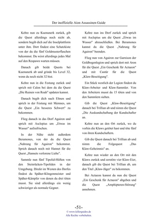 Der inoffizielle Aion Assassinen Guide

  Kehre nun zu Kuenunerk zurück, gib                  Kehre nun ins Dorf zurück und sprich
die Quest allerdings noch nicht ab,                 mit Asclepius um die Quest „Etwas im
sondern begib dich auf die Inselplattform           Wasser" abzuschließen. Bei Beramones
unter ihm. Dort findest eine Schatzkiste            kannst du die Quest „Nahrung für
von der du die fünf Goldmusterflaschen              Agairon" beenden.
bekommst. Du wirst allerdings jedes Mal              Flieg nun von Agairon zur Garnison der
auf den Respawn warten müssen.                      Goldbogenlegion und sprich dort mit Aron
 Danach gib beide Quests bei                        für die Quest „Ein Geschenk für Actaeon"
Kuenunerk ab und grinde bis Level 32,               und mit Castür für die Quest
wenn du noch nicht 32 bist.                         „Klaw-Beseitigung".

  Kehre nun in die Festung zurück und                 Ein Stück westlich der Legion findest du
sprich mit Calon bei dem du die Quest               Klaw-Arbeiter und Klaw-Sammler. Von
„Die Ruinen von Roah" updaten kannst.               den Arbeitern musst du 15 töten und von
                                                    den Sammlern sieben.
  Danach begib dich nach Eltnen und
sprich in der Festung mit Memnes, um                  Gib die Quest „Klaw-Beseitigung"
die Quest „Ein besseres Schwert" zu                 danach bei Trillian ab und nimm die Quest
bekommen.                                           „Die Auskundschaftung der Kundschafter
                                                    an.
  Flieg danach in das Dorf Agairon und
sprich mit Asclepius um „Etwas im                     Kehre nun an den Ort zurück, wo du
Wasser" aufzufrischen.                              vorhin die Klaws getötet hast und töte fünf
                                                    von ihren Kundschaftern.
  In der Nähe steht außerdem
Beramones, von der du die Quest                       Gib die Quest danach bei Trillian ab und
„Nahrung für Agairon" bekommst.                     nimm       die      Folgequest        „Das
Sprich danach noch mit Hannet für die               Klaw-Geheimnis" an.
Quest „Hannets verlorene Liebe".                      Kehre nun wieder an den Ort mit den
  Sammle nun fünf Tipolid-Hüften von                Klaws zurück und zerstöre vier Klaw-Eier,
den Steinrücken-Tipoliden in der                    danach gib die Quest bei Trillian ab, um
Umgebung. Direkt im Westen des Dorfes               den Titel „Klaw-Jäger" zu bekommen.
findest du Späher-Klingenmeister und                  Bei Actaeon kannst du nun die Quest
Späher-Kämpfer von denen du drei töten              „Ein Geschenk für Actaeon" abgeben und
musst. Sie sind allerdings ein wenig                die    Quest     „Amphipteren-Störung"
schwieriger als normale Gegner.                     annehmen.




                                             -51-
                                     © www.killerguides.de
                                     Alle Rechte vorbehalten.
 