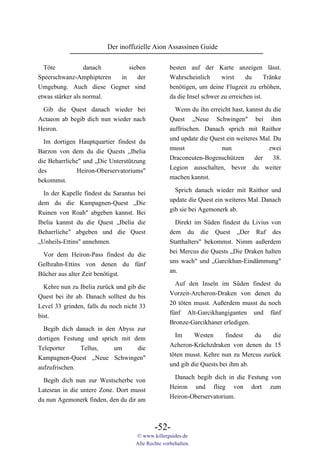 Der inoffizielle Aion Assassinen Guide

  Töte            danach     sieben                besten auf der Karte anzeigen lässt.
Speerschwanz-Amphipteren  in    der                Wahrscheinlich      wirst     du      Tränke
Umgebung. Auch diese Gegner sind                   benötigen, um deine Flugzeit zu erhöhen,
etwas stärker als normal.                          da die Insel schwer zu erreichen ist.

 Gib die Quest danach wieder bei                     Wenn du ihn erreicht hast, kannst du die
Actaeon ab begib dich nun wieder nach              Quest „Neue Schwingen" bei ihm
Heiron.                                            auffrischen. Danach sprich mit Raithor
                                                   und update die Quest ein weiteres Mal. Du
  Im dortigen Hauptquartier findest du
                                                   musst              nun               zwei
Barzon von dem du die Quests „Ibelia
                                                   Draconeuten-Bogenschützen       der    38.
die Beharrliche" und „Die Unterstützung
                                                   Legion ausschalten, bevor du weiter
des           Heiron-Oberservatoriums"
                                                   machen kannst.
bekommst.

  In der Kapelle findest du Sarantus bei             Sprich danach wieder mit Raithor und
dem du die Kampagnen-Quest „Die                    update die Quest ein weiteres Mal. Danach
Ruinen von Roah" abgeben kannst. Bei               gib sie bei Agemonerk ab.
Ibelia kannst du die Quest „Ibelia die               Direkt im Süden findest du Livius von
Beharrliche" abgeben und die Quest                 dem du die Quest „Der Ruf des
„Unheils-Ettins" annehmen.                         Statthalters" bekommst. Nimm außerdem
                                                   bei Mercus die Quests „Die Draken halten
 Vor dem Heiron-Pass findest du die
                                                   uns wach" und „Garcikhan-Eindämmung"
Gelbzahn-Ettins von denen du fünf
                                                   an.
Bücher aus alter Zeit benötigst.
                                                     Auf den Inseln im Süden findest du
  Kehre nun zu Ibelia zurück und gib die
                                                   Vorzeit-Archeron-Draken von denen du
Quest bei ihr ab. Danach solltest du bis
                                                   20 töten musst. Außerdem musst du noch
Level 33 grinden, falls du noch nicht 33
                                                   fünf Alt-Garcikhangiganten und fünf
bist.
                                                   Bronze-Garcikhaner erledigen.
  Begib dich danach in den Abyss zur
                                                     Im     Westen      findest   du   die
dortigen Festung und sprich mit dem
                                                   Acheron-Krächzdraken von denen du 15
Teleporter     Tellus,    um     die
                                                   töten musst. Kehre nun zu Mercus zurück
Kampagnen-Quest „Neue Schwingen"
                                                   und gib die Quests bei ihm ab.
aufzufrischen.
                                                    Danach begib dich in die Festung von
  Begib dich nun zur Westscherbe von
                                                   Heiron und flieg von dort zum
Latesran in die untere Zone. Dort musst
                                                   Heiron-Oberservatorium.
du nun Agemonerk finden, den du dir am



                                            -52-
                                    © www.killerguides.de
                                    Alle Rechte vorbehalten.
 