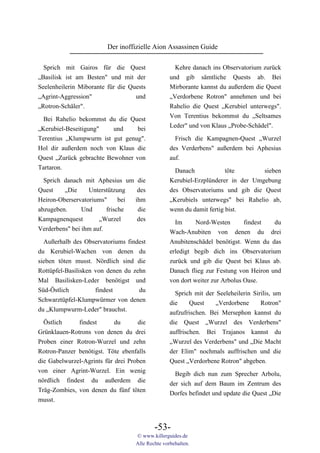Der inoffizielle Aion Assassinen Guide

  Sprich mit Gairos für die Quest                   Kehre danach ins Observatorium zurück
„Basilisk ist am Besten" und mit der              und gib sämtliche Quests ab. Bei
Seelenheilerin Miborante für die Quests           Mirborante kannst du außerdem die Quest
„Agrint-Aggression"                und            „Verdorbene Rotron" annehmen und bei
„Rotron-Schäler".                                 Rahelio die Quest „Kerubiel unterwegs".
                                                  Von Terentius bekommst du „Seltsames
  Bei Rahelio bekommst du die Quest
                                                  Leder" und von Klaus „Probe-Schädel".
„Kerubiel-Beseitigung"  und     bei
Terentius „Klumpwurm ist gut genug".                Frisch die Kampagnen-Quest „Wurzel
Hol dir außerdem noch von Klaus die               des Verderbens" außerdem bei Aphesius
Quest „Zurück gebrachte Bewohner von              auf.
Tartaron.                                           Danach             töte       sieben
  Sprich danach mit Aphesius um die               Kerubiel-Erzplünderer in der Umgebung
Quest    „Die     Unterstützung    des            des Observatoriums und gib die Quest
Heiron-Oberservatoriums"      bei ihm             „Kerubiels unterwegs" bei Rahelio ab,
abzugeben.      Und      frische   die            wenn du damit fertig bist.
Kampagnenquest        „Wurzel      des
                                                    Im      Nord-Westen       findest  du
Verderbens" bei ihm auf.
                                                  Wach-Anubiten von denen du drei
  Außerhalb des Observatoriums findest            Anubitenschädel benötigst. Wenn du das
du Kerubiel-Wachen von denen du                   erledigt begib dich ins Observatorium
sieben töten musst. Nördlich sind die             zurück und gib die Quest bei Klaus ab.
Rottüpfel-Basilisken von denen du zehn            Danach flieg zur Festung von Heiron und
Mal Basilisken-Leder benötigst und                von dort weiter zur Arbolus Oase.
Süd-Östlich          findest        du              Sprich mit der Seeleheilerin Sirilis, um
Schwarztüpfel-Klumpwürmer von denen               die     Quest    „Verdorbene      Rotron"
du „Klumpwurm-Leder" brauchst.                    aufzufrischen. Bei Mersephon kannst du
  Östlich     findest       du      die           die Quest „Wurzel des Verderbens"
Grünklauen-Rotrons von denen du drei              auffrischen. Bei Trajanos kannst du
Proben einer Rotron-Wurzel und zehn               „Wurzel des Verderbens" und „Die Macht
Rotron-Panzer benötigst. Töte ebenfalls           der Elim" nochmals auffrischen und die
die Gabelwurzel-Agrints für drei Proben           Quest „Verdorbene Rotron" abgeben.
von einer Agrint-Wurzel. Ein wenig                  Begib dich nun zum Sprecher Arbolu,
nördlich findest du außerdem die                  der sich auf dem Baum im Zentrum des
Träg-Zombies, von denen du fünf töten             Dorfes befindet und update die Quest „Die
musst.



                                           -53-
                                   © www.killerguides.de
                                   Alle Rechte vorbehalten.
 