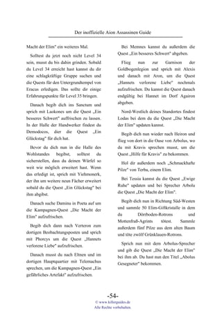 Der inoffizielle Aion Assassinen Guide

Macht der Elim" ein weiteres Mal.                   Bei Memnes kannst du außerdem die
                                                   Quest „Ein besseres Schwert" abgeben.
  Solltest du jetzt noch nicht Level 34
sein, musst du bis dahin grinden. Sobald             Flieg    nun     zur    Garnison    der
du Level 34 erreicht hast kannst du dir            Goldbogenlegion und sprich mit Alexis
eine schlagkräftige Gruppe suchen und              und danach mit Aron, um die Quest
die Quests für den Untergrundtempel von            „Hannets verlorene Liebe" nochmals
Eracus erledigen. Das sollte dir einige            aufzufrischen. Du kannst die Quest danach
Erfahrungspunkte für Level 35 bringen.             endgültig bei Hannet im Dorf Agairon
                                                   abgeben.
  Danach begib dich ins Sanctum und
sprich mit Laokones um die Quest „Ein                Nord-Westlich deines Standortes findest
besseres Schwert" auffrischen zu lassen.           Lodas bei dem du die Quest „Die Macht
In der Halle der Handwerker findest du             der Elim" updaten kannst.
Demodocos, dier die Quest „Ein
                                                      Begib dich nun wieder nach Heiron und
Glückstag" für dich hat.
                                                   flieg von dort in die Oase von Arbolus, wo
  Bevor du dich nun in die Halle des               du mit Kravis sprechen musst, um die
Wohlstandes       begibst,   solltest du           Quest „Hilfe für Kravis" zu bekommen.
sicherstellen, dass du deinen Würfel so              Hol dir außerdem noch „Schmackhafte
weit wie möglich erweitert hast. Wenn              Pilze" von Terba, einem Elim.
das erledigt ist, sprich mit Yiehmonerk,
                                                     Bei Tessia kannst du die Quest „Ewige
der ihn um weitere neun Fächer erweitert
                                                   Ruhe" updaten und bei Sprecher Arbolu
sobald du die Quest „Ein Glückstag" bei
                                                   die Quest „Die Macht der Elim".
ihm abgibst.
                                                     Begib dich nun in Richtung Süd-Westen
  Danach suche Daminu in Poeta auf um
                                                   und sammle 50 Elim-Giftkristalle in dem
die Kampagnen-Quest „Die Macht der
                                                   du         Dörrboden-Rotrons        und
Elim" aufzufrischen.
                                                   Mottenfraß-Agrints     tötest.  Sammle
  Begib dich dann nach Verteron zum                außerdem fünf Pilze aus dem alten Baum
dortigen Beobachtungsposten und sprich             und töte zwölf Grünklauen-Rotrons.
mit Phorcys um die Quest „Hannets
                                                     Sprich nun mit dem Arbolus-Sprecher
verlorene Liebe" aufzufrischen.
                                                   und gib die Quest „Die Macht der Elim"
  Danach musst du nach Eltnen und im               bei ihm ab. Du hast nun den Titel „Abolus
dortigen Hauptquartier mit Telemachus              Gesegneter" bekommen.
sprechen, um die Kampagnen-Quest „Ein
gefährliches Artefakt" aufzufrischen.



                                            -54-
                                    © www.killerguides.de
                                    Alle Rechte vorbehalten.
 