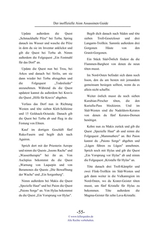 Der inoffizielle Aion Assassinen Guide

  Update      außerdem    die     Quest               Begib dich danach nach Süden und töte
„Schmackhafte Pilze" bei Terba. Spring              sieben   Troll-Gesetzloser   und   drei
danach ins Wasser und wasche die Pilze              Langarm-Trollkin. Sammle außerdem drei
in dem du sie im Inventar anklickst und             Gorgonen       Häute       von     den
gib die Quest bei Terba ab. Nimm                    Granit-Gorgonen.
außerdem die Folgequest „Ein Festmahl                 Ein Stück Süd-Östlich findest du die
für das Dorf" an.                                   Flammen-Barghest von denen du neun
  Update die Quest nun bei Trou, bei                töten musst.
Arkos und danach bei Sirilis, um sie
                                                      Im Nord-Osten befindet sich dann noch
dann wieder bei Terba abzugeben und
                                                    Isson, den du am besten mit jemandem
die       Folgequest        „Todeslieder"
                                                    gemeinsam besiegen solltest, wenn du es
anzunehmen. Während du die Quest
                                                    allein nicht schaffst.
updatest kannst du außerdem bei Kravis
                                                      Weiter östlich musst du noch sieben
die Quest „Hilfe für Kravis" abgeben.
                                                    Kurubian-Pirscher    töten, die   den
  Verlass das Dorf nun in Richtung                  Kuriullu-Pass   blockieren. Und    im
Westen und töte sieben Kleb-Schleime                Süd-Westen sind die Nadeldorn-Keratos
und 15 Goldsack-Octaside. Danach gib                von denen du fünf Keratos-Dornen
die Quest bei Terba ab und flieg in die             benötigst.
Festung von Eltnen.
                                                      Kehre nun zu Makis zurück und gib die
 Kauf im dortigen Geschäft fünf                     Quest „Spezielle Haut" ab und nimm die
Ruka-Fasern und begib dich nach                     Folgequest „Mammutherz" an. Bei Paion
Agairon.                                            kannst du „Paions Sorge" abgeben und
  Sprich dort mit der Priesterin Aerope             „Lügen führen zu Lügen" annehmen.
und nimm die Quests „Issons Rache" und              Sprich noch mit Hylas und gib die Quest
„Wassertherapie" bei ihr an. Von                    „Ein Vorsprung vor Hylas" ab und nimm
Asclepius bekommst du die Quest                     die Folgequest „Kristalle für Hylas" an.
„Warnung von Laquepin und von                         Töte danach drei Troll-Kämpfer und
Beramones die Quests „Die Bewaffnung                zwei Flink-Trollkin im Süd-Westen und
der Wache" und „Ein Sorgenberg".                    geh dann weiter in die Vulkanregion im
  Nimm außerdem bei Makis die Quest                 Nord-Osten, wo du Krater-Geister töten
„Spezielle Haut" und bei Paion die Quest            musst, um fünf Kristalle für Hylas zu
„Paions Sorge" an. Von Hylas bekommst               bekommen.      Töte    außerdem       die
du die Quest „Ein Vorsprung vor Hylas".             Magma-Geister für zehn Lava-Kristalle.




                                             -55-
                                     © www.killerguides.de
                                     Alle Rechte vorbehalten.
 
